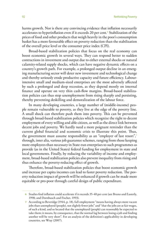 92                                                                              Rethinking Poverty


harms growth. Nor is there any convincing evidence that inflation necessarily
accelerates to hyperinflation even if it exceeds 20 per cent.6 Stabilization of the
prices of food and other products that weigh heavily in the poor’s consumption
basket has a more favourable effect on poverty reduction than the stabilization
of the overall price level or the consumer price index (CPI).
     Broad-based stabilization policies that focus on the real economy can
boost economic growth in several ways. They can respond better to sudden
contractions in investment and output due to either external shocks or natural
calamity-related supply shocks, which can have negative dynamic effects on a
country’s growth path. For example, a prolonged output decline in an emerg-
ing manufacturing sector will deter new investment and technological change
and thereby seriously erode productive capacity and future efficiency. Labour-
intensive small and medium-sized enterprises are the most adversely affected
by such a prolonged and deep recession, as they depend mostly on internal
finance and operate on very thin cash-flow margins. Broad-based stabiliza-
tion policies can thus stop unemployment from rising sharply and persisting,
thereby preventing deskilling and demoralization of the labour force.
     In many developing countries, a large number of (middle-income) peo-
ple remain vulnerable to poverty, as they live at the edge of the poverty line.
A small shock can therefore push them into poverty. This can be prevented
through broad-based stabilization policies which recognize the right to decent
employment of every willing and able citizen, as well as the direct link between
decent jobs and poverty. We hardly need a more poignant reminder than the
current global financial and economic crisis to illustrate this point. Thus,
the government must assume responsibility as an “employer of last resort”,7
through, inter alia, various job guarantee schemes, ranging from those keeping
more employees than necessary in State-run enterprises to such programmes as
provide (as in the United States) federal funding for employment in state and
local governments. Finally, by reducing the variability of income and employ-
ment, broad-based stabilization policies also prevent inequality from rising and
thus enhance the poverty-reducing effect of growth.
     Therefore, broad-based stabilization policies that boost economic growth
and increase per capita incomes can lead to faster poverty reduction. The pov-
erty reduction impact of growth will be enhanced if growth can be made more
equitable or pro-poor through careful design of public expenditure.


     6 Studies find inflation could accelerate if it exceeds 35-40 per cent (see Bruno and Easterly,
       1998; and Dornbusch and Fischer, 1993).
     7 According to Beveridge (1944, p. 18), full employment “means having always more vacant
       jobs than unemployed (people), not slightly fewer jobs” and “that the jobs are at fair wages,
       of such a kind, and so located that the unemployed (people) can reasonably be expected to
       take them; it means, by consequence, that the normal lag between losing a job and finding
       another will be very short”. For an analysis of the definition’s applicability in developing
       countries, see Wray (2007).
 