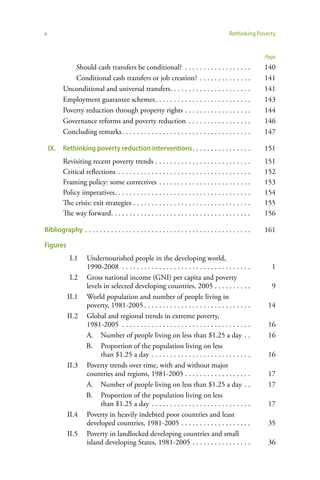 x                                                                                          Rethinking Poverty


                                                                                                         Page
              Should cash transfers be conditional? . . . . . . . . . . . . . . . . . .                  140
              Conditional cash transfers or job creation? . . . . . . . . . . . . . .                    141
          Unconditional and universal transfers. . . . . . . . . . . . . . . . . . . . . .               141
          Employment guarantee schemes . . . . . . . . . . . . . . . . . . . . . . . . . .               143
          Poverty reduction through property rights . . . . . . . . . . . . . . . . . .                  144
          Governance reforms and poverty reduction . . . . . . . . . . . . . . . . .                     146
          Concluding remarks . . . . . . . . . . . . . . . . . . . . . . . . . . . . . . . . . . .       147

    IX.   Rethinking poverty reduction interventions . . . . . . . . . . . . . . . .                     151
          Revisiting recent poverty trends . . . . . . . . . . . . . . . . . . . . . . . . . .           151
          Critical reflections . . . . . . . . . . . . . . . . . . . . . . . . . . . . . . . . . . . .   152
          Framing policy: some correctives . . . . . . . . . . . . . . . . . . . . . . . . .             153
          Policy imperatives . . . . . . . . . . . . . . . . . . . . . . . . . . . . . . . . . . . . .   154
          The crisis: exit strategies . . . . . . . . . . . . . . . . . . . . . . . . . . . . . . . .    155
          The way forward. . . . . . . . . . . . . . . . . . . . . . . . . . . . . . . . . . . . . .     156

Bibliography . . . . . . . . . . . . . . . . . . . . . . . . . . . . . . . . . . . . . . . . . . . . .   161

Figures
             I.1     Undernourished people in the developing world,
                     1990-2008 . . . . . . . . . . . . . . . . . . . . . . . . . . . . . . . . . . .       1
             I.2     Gross national income (GNI) per capita and poverty
                     levels in selected developing countries, 2005 . . . . . . . . . .                     9
            II.1     World population and number of people living in
                     poverty, 1981-2005 . . . . . . . . . . . . . . . . . . . . . . . . . . . . .         14
            II.2     Global and regional trends in extreme poverty,
                     1981-2005 . . . . . . . . . . . . . . . . . . . . . . . . . . . . . . . . . . .      16
                     A. Number of people living on less than $1.25 a day . .                              16
                     B. Proportion of the population living on less
                           than $1.25 a day . . . . . . . . . . . . . . . . . . . . . . . . . . .         16
            II.3     Poverty trends over time, with and without major
                     countries and regions, 1981-2005 . . . . . . . . . . . . . . . . . .                 17
                     A. Number of people living on less than $1.25 a day . .                              17
                     B. Proportion of the population living on less
                           than $1.25 a day . . . . . . . . . . . . . . . . . . . . . . . . . . .         17
            II.4     Poverty in heavily indebted poor countries and least
                     developed countries, 1981-2005 . . . . . . . . . . . . . . . . . . .                 35
            II.5     Poverty in landlocked developing countries and small
                     island developing States, 1981-2005 . . . . . . . . . . . . . . . .                  36
 
