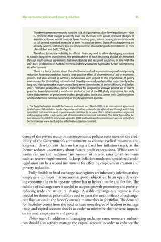 Macroeconomic policies and poverty reduction                                                                  95



          The development community runs the risk of slipping into a low-level equilibrium—that
          is, countries that budget prudently over the medium term would discount pledges of
          assistance; donors would then see fewer funding gaps, in turn causing aid commitments
          to fall behind intended increases or even in absolute terms. Signs of this happening are
          already evident, with many low-income countries discounting aid commitments in their
          plans (Eifert and Gelb, 2005, p. 1).
          Therefore, to reduce volatility in official financing and to allow developing countries
   to sustain long-term investments, the predictability of such financing should be enhanced
   through multi-annual agreements between donors and recipient countries, in line with the
   2005 Paris Declaration on Aid Effectiveness and the 2008 Accra Agenda for Action on improving
   aid effectiveness.a
          There is a fierce debate about the effectiveness of aid in promoting growth and poverty
   reduction. Recent research has found a large positive effect of “developmental” aid on economic
   growth, but also arrived at contrary conclusions with regard to the importance of policy
   environment for diminishing returns to aid. Development aid yields positive impacts only in the
   long run, highlighting the importance of long-term commitment of donors (Minoiu and Reddy,
   2007). From this perspective, donors’ preference for programme aid over project aid in recent
   years has been detrimental, a conclusion similar to that of the IMF study cited above. Not only
   is the disbursement of programme aid less predictable, but it also comes with conditionalities
   which undermine national ownership of the development agenda.

   a The Paris Declaration on Aid Effectiveness, endorsed on 2 March 2005, is an international agreement
   to which over 100 ministers, heads of agencies and other senior officials adhered and through which they
   committed their countries and organizations to continue to increase efforts in harmonization, alignment
   and managing aid for results with a set of monitorable actions and indicators. The Accra Agenda for Ac-
   tion (document A/63/539, annex) was agreed in 2008 and builds on the commitments agreed in the Paris
   Declaration (see www.oecd.org/dac/effectiveness/parisdeclaration).




dence of the private sector in macroeconomic policies rests more on the cred-
ibility of the Government’s commitment to counter-cyclical measures and
long-term development than on having a fixed low inflation target, as the
former reduces uncertainty about future profit expectations. While central
banks can use the traditional instrument of interest rates (or instruments
such as reserve requirements) to keep inflation moderate, specialized credit
regulation can be a second instrument for effecting employment creation and
poverty reduction.
      Fully flexible or fixed exchange-rate regimes are inherently inferior, as they
simply give up major macroeconomic policy objectives. In an open develop-
ing economy, the exchange-rate regime has to be both stable and flexible. The
stability of exchange rates is needed to support growth-promoting and poverty-
reducing trade and structural change. A stable exchange-rate regime is also
needed for domestic price stability and to avert the wealth effects of exchange-
rate fluctuations in the face of currency mismatches in portfolios. The demand
for flexibility comes from the need to have some degree of freedom to manage
trade and capital account shocks in order to minimize their adverse impacts
on income, employment and poverty.
      Policy space: In addition to managing exchange rates, monetary authori-
ties should also actively manage the capital account in order to enhance the
 