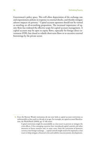 96                                                                            Rethinking Poverty


Government’s policy space. This will allow depreciation of the exchange rate
and expansionary policies in response to external shocks, and thereby mitigate
adverse impacts on poverty.12 Capital account openness should not be viewed
as entailing an all-or-nothing proposition. The increased importance of eq-
uity flows has widened the effective scope for capital account management. A
capital account may be open to equity flows, especially for foreign direct in-
vestment (FDI), but closed to volatile short-term flows or to excessive external
borrowings by the private sector.




 12   Even the Bretton Woods institutions do not now look at capital account restrictions so
      unfavourably as they used to a decade or so ago. For example, on capital account liberaliza-
      tion, the World Bank (2009d, pp. 47-48) notes:
            Capital restrictions might be unavoidable as a last resort to prevent or mitigate the
            crisis effects. A few emerging countries have introduced capital controls and other
            measures to better monitor and, in some cases, limit the conversion of domestic
            currency into foreign exchange … capital controls might need to be imposed as a last
            resort to help mitigate a financial crisis and stabilize macroeconomic developments.
 