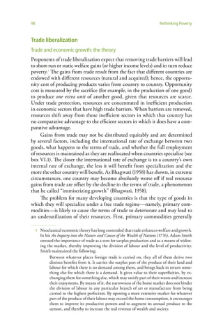 98                                                                                Rethinking Poverty


Trade liberalization
Trade and economic growth: the theory
Proponents of trade liberalization expect that removing trade barriers will lead
to short-run or static welfare gains (or higher income levels) and in turn reduce
poverty.1 The gains from trade result from the fact that different countries are
endowed with different resources (natural and acquired); hence, the opportu-
nity cost of producing products varies from country to country. Opportunity
cost is measured by the sacrifice (for example, in the production of one good)
to produce one extra unit of another good, given that resources are scarce.
Under trade protection, resources are concentrated in inefficient production
in economic sectors that have high trade barriers. When barriers are removed,
resources shift away from those inefficient sectors in which that country has
no comparative advantage to the efficient sectors in which it does have a com-
parative advantage.
     Gains from trade may not be distributed equitably and are determined
by several factors, including the international rate of exchange between two
goods, what happens to the terms of trade, and whether the full employment
of resources is maintained as they are reallocated when countries specialize (see
box VI.1). The closer the international rate of exchange is to a country’s own
internal rate of exchange, the less it will benefit from specialization and the
more the other country will benefit. As Bhagwati (1958) has shown, in extreme
circumstances, one country may become absolutely worse off if real resource
gains from trade are offset by the decline in the terms of trade, a phenomenon
that he called “immiserizing growth” (Bhagwati, 1958).
     The problem for many developing countries is that the type of goods in
which they will specialize under a free trade regime—namely, primary com-
modities—is likely to cause the terms of trade to deteriorate and may lead to
an underutilization of their resources. First, primary commodities generally

     1   Neoclassical economic theory has long contended that trade enhances welfare and growth.
         In his An Inquiry into the Nature and Causes of the Wealth of Nations (1776), Adam Smith
         stressed the importance of trade as a vent for surplus production and as a means of widen-
         ing the market, thereby improving the division of labour and the level of productivity.
         Smith maintained the following:
               Between whatever places foreign trade is carried on, they all of them derive two
               distinct benefits from it. It carries the surplus part of the produce of their land and
               labour for which there is no demand among them, and brings back in return some-
               thing else for which there is a demand. It gives value to their superfluities, by ex-
               changing them for something else, which may satisfy part of their wants and increase
               their enjoyments. By means of it, the narrowness of the home market does not hinder
               the division of labour in any particular branch of art or manufacture from being
               carried to the highest perfection. By opening a more extensive market for whatever
               part of the produce of their labour may exceed the home consumption, it encourages
               them to improve its productive powers and to augment its annual produce to the
               utmost, and thereby to increase the real revenue of wealth and society.
 