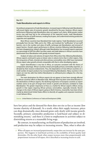 Economic liberalization and poverty reduction                                                           99




   Box VI.1
   Trade liberalization and exports in Africa

   According to proponents of trade liberalization, increased exports following trade liberalization
   will ensure higher rates of economic growth, beneficial for the poor. However, Africa’s export
   performance following trade liberalization does not support such claims. While greater market
   access may well have led to the achievement of the expected results, trade liberalization
   resulted in the loss of tariff revenues, eroding fiscal space, and undermined existing productive
   capacities and capabilities.
          Most African countries have liberalized their trade regimes. Trade liberalization occurred
   principally from the late 1980s and in the 1990s, and involved the “tariffication” of non-tariff
   barriers, cuts in the number and value of tariffs, exchange-rate liberalization and removal of
   export barriers. Overall, export performance in African countries following trade liberalization
   has been disappointing. Indeed, although trade liberalization has increased exports expressed
   as a percentage of GDP, this effect has been weak, and trade balances in African countries have
   deteriorated since liberalization with greatly increased imports.
          Analysis of values and volumes of exports from Africa show that, following liberalization,
   African exports continued to grow at slower rates in volume terms than in other regions. Only
   the rising prices of fuels, minerals and other primary commodities since 2002 have maintained
   African export value growth at levels comparable with that in other developing regions.
          Export diversification is very low in Africa, an outcome consistent with the theory of
   comparative advantage. African countries remain principally primary commodity exporters, as
   dictated by their resource endowments. Thus, the dependence of most African countries on a
   small number of export products has increased following liberalization. Many countries in the
   region are now less able than before liberalization to withstand price collapses for a few key
   commodities.
          The main destinations for African exports do not appear to have been strongly affected
   by African countries’ efforts to liberalize trade. Although there has been some diversification in
   the destinations of African exports, the declining importance of European countries as export
   markets seems to be part of longer-term trends in growth and demand, unrelated to trade
   liberalization. The greater importance of Asia as a market for African exports reflects strong
   growth in that region requiring African primary commodities, especially minerals. Recent
   changes in the share of African exports going to North America, meanwhile, have been driven
   mainly by determined United States efforts to diversify oil supplies and corporate investment
   in sub-Saharan Africa.

   Source: United Nations Conference on Trade and Development (2008).



have low prices and the demand for them does not rise as fast as income (low
income elasticity of demand). As a result, when their supply increases, prices
can drop dramatically, since demand grows only slowly with income growth.
Secondly, primary commodity production is land-based and subject to di-
minishing returns,2 and there is a limit to employment in activities subject to
diminishing returns at a reasonable living wage.
    By contrast, in manufacturing, no fixed factors of production are involved,
and production may be subject to increasing returns. Thus, what is often ob-

  2   When all inputs are increased proportionately, output does not increase by the same pro-
      portion. This happens in land-based activities as the availability of better-quality land
      diminishes. On the other hand, when output increases more than proportionately with
      proportionate increases of all inputs, this is described as increasing returns to scale.
 