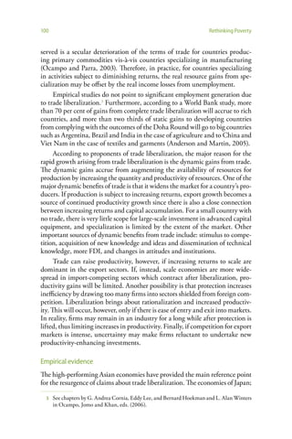 100                                                                    Rethinking Poverty


served is a secular deterioration of the terms of trade for countries produc-
ing primary commodities vis-à-vis countries specializing in manufacturing
(Ocampo and Parra, 2003). Therefore, in practice, for countries specializing
in activities subject to diminishing returns, the real resource gains from spe-
cialization may be offset by the real income losses from unemployment.
      Empirical studies do not point to significant employment generation due
to trade liberalization.3 Furthermore, according to a World Bank study, more
than 70 per cent of gains from complete trade liberalization will accrue to rich
countries, and more than two thirds of static gains to developing countries
from complying with the outcomes of the Doha Round will go to big countries
such as Argentina, Brazil and India in the case of agriculture and to China and
Viet Nam in the case of textiles and garments (Anderson and Martin, 2005).
      According to proponents of trade liberalization, the major reason for the
rapid growth arising from trade liberalization is the dynamic gains from trade.
The dynamic gains accrue from augmenting the availability of resources for
production by increasing the quantity and productivity of resources. One of the
major dynamic benefits of trade is that it widens the market for a country’s pro-
ducers. If production is subject to increasing returns, export growth becomes a
source of continued productivity growth since there is also a close connection
between increasing returns and capital accumulation. For a small country with
no trade, there is very little scope for large-scale investment in advanced capital
equipment, and specialization is limited by the extent of the market. Other
important sources of dynamic benefits from trade include: stimulus to compe-
tition, acquisition of new knowledge and ideas and dissemination of technical
knowledge, more FDI, and changes in attitudes and institutions.
      Trade can raise productivity, however, if increasing returns to scale are
dominant in the export sectors. If, instead, scale economies are more wide-
spread in import-competing sectors which contract after liberalization, pro-
ductivity gains will be limited. Another possibility is that protection increases
inefficiency by drawing too many firms into sectors shielded from foreign com-
petition. Liberalization brings about rationalization and increased productiv-
ity. This will occur, however, only if there is ease of entry and exit into markets.
In reality, firms may remain in an industry for a long while after protection is
lifted, thus limiting increases in productivity. Finally, if competition for export
markets is intense, uncertainty may make firms reluctant to undertake new
productivity-enhancing investments.

Empirical evidence
The high-performing Asian economies have provided the main reference point
for the resurgence of claims about trade liberalization. The economies of Japan;

  3   See chapters by G. Andrea Cornia, Eddy Lee, and Bernard Hoekman and L. Alan Winters
      in Ocampo, Jomo and Khan, eds. (2006).
 