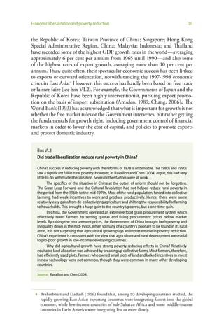 Economic liberalization and poverty reduction                                                         101


the Republic of Korea; Taiwan Province of China; Singapore; Hong Kong
Special Administrative Region, China; Malaysia; Indonesia; and Thailand
have recorded some of the highest GDP growth rates in the world—averaging
approximately 6 per cent per annum from 1965 until 1990—and also some
of the highest rates of export growth, averaging more than 10 per cent per
annum. Thus, quite often, their spectacular economic success has been linked
to exports or outward orientation, notwithstanding the 1997-1998 economic
crises in East Asia.4 However, this success has hardly been based on free trade
or laissez-faire (see box VI.2). For example, the Governments of Japan and the
Republic of Korea have been highly interventionist, pursuing export promo-
tion on the basis of import substitution (Amsden, 1989; Chang, 2006). The
World Bank (1993) has acknowledged that what is important for growth is not
whether the free market rules or the Government intervenes, but rather getting
the fundamentals for growth right, including government control of financial
markets in order to lower the cost of capital, and policies to promote exports
and protect domestic industry.


   Box VI.2
   Did trade liberalization reduce rural poverty in China?

   China’s success in reducing poverty with the reforms of 1978 is undeniable. The 1980s and 1990s
   saw a significant fall in rural poverty. However, as Ravallion and Chen (2004) argue, this had very
   little to do with trade liberalization. Several other factors were at work.
           The specifics of the situation in China at the outset of reform should not be forgotten.
   The Great Leap Forward and the Cultural Revolution had not helped reduce rural poverty in
   the period from the 1960s to the mid-1970s. Most of the rural population, forced into collective
   farming, had weak incentives to work and produce productively. Hence, there were some
   relatively easy gains from de-collectivizing agriculture and shifting the responsibility for farming
   to households. This brought a huge gain to the country’s poorest, but a one-time gain.
           In China, the Government operated an extensive food grain procurement system which
   effectively taxed farmers by setting quotas and fixing procurement prices below market
   levels. By raising the procurement prices, the Government of China brought both poverty and
   inequality down in the mid-1990s. When so many of a country’s poor are to be found in its rural
   areas, it is not surprising that agricultural growth plays an important role in poverty reduction.
   China’s experience is consistent with the view that agriculture and rural development are crucial
   to pro-poor growth in low-income developing countries.
           Why did agricultural growth have strong poverty-reducing effects in China? Relatively
   equitable land allocation was achieved by breaking up collective farms. Most farmers, therefore,
   had efficiently sized plots. Farmers who owned small plots of land and lacked incentives to invest
   in new technology were not common, though they were common in many other developing
   countries.

   Source: Ravallion and Chen (2004).




  4   Brahmbhatt and Dadush (1996) found that, among 93 developing countries studied, the
      rapidly growing East Asian exporting countries were integrating fastest into the global
      economy, while low-income countries of sub-Saharan Africa and some middle-income
      countries in Latin America were integrating less or more slowly.
 