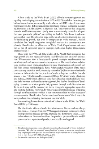 102                                                                       Rethinking Poverty


     A later study by the World Bank (2002) of both economic growth and
equality in developing countries from 1977 to 1997 found that the more glo-
balized countries (as measured by trade relative to GDP) enjoyed faster eco-
nomic growth, but did not experience significant changes in income inequal-
ity. However, as Rodrik (2001, p. 1) points out, “the countries that integrated
into the world economy most rapidly were not necessarily those that adopted
the most pro-trade policies”. According to Rodrik, “the Bank is acknow-
ledging that trade liberalization may not be an effective instrument, not just
for stimulating growth, but even for integration in world markets”. Rodrik
concludes that “rapid integration into global markets is a consequence, not
of trade liberalization or adherence to World Trade Organization strictures
per se, but of successful growth strategies with often highly idiosyncratic
characteristics”.5
     Thus, both the 1993 and 2002 studies of the World Bank recognize that
high growth was not necessarily due to trade liberalization or export orienta-
tion. What matters most is the successful growth strategies based on countries’
own historical and socio-economic circumstances. The empirical work claim-
ing a positive causal relationship between trade liberalization and growth suf-
fers from serious methodological flaws. After careful evaluation of the major
cross-country empirical work, one study states that “[w]hen we ask whether the
results are informative for the practice of trade policy, we conclude that the
answer is ‘no’ ” (Hallak and Levinsohn, 2004, p. 3).6 A later study (Andersen
and Babula, 2008) which addresses some flaws of earlier ones finds likely posi-
tive links between trade and economic growth, but doubts the ability of devel-
oping countries to achieve productivity growth through trade liberalization.
To do so, it may well be necessary to invest enough in appropriate education
and training facilities. However, by removing an important source of revenue
through tariff reductions—which is not compensated for by other sources of
revenue—trade liberalization further restricts Governments’ fiscal space for
such productivity-enhancing investment (see box VI.3).
     Summarizing lessons from a decade of reforms in the 1990s, the World
Bank (2005, p. 134) notes:
      The distributive effects of trade liberalization are diverse, and not always
      pro-poor. … evidence from the 1990s suggests that even in instances where
      trade policy has reduced poverty, there are still distributive issues … Glo-
      bal markets are the most hostile to the products produced by the world’s
      poor—such as agricultural products and textiles and apparel.


  5 The admission in question comes when the report describes its sample of “more globalized”
    countries: “We label the top third ‘more globalized’ without in any sense implying that
    they adopted pro-trade policies. The rise in trade may have been due to other policies or
    even to pure chance” (World Bank, 2002, p. 34).
  6 For a similar conclusion, see Rodríguez (2007).
 