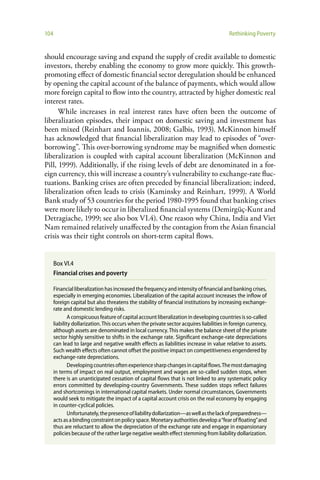 104                                                                                       Rethinking Poverty


should encourage saving and expand the supply of credit available to domestic
investors, thereby enabling the economy to grow more quickly. This growth-
promoting effect of domestic financial sector deregulation should be enhanced
by opening the capital account of the balance of payments, which would allow
more foreign capital to flow into the country, attracted by higher domestic real
interest rates.
      While increases in real interest rates have often been the outcome of
liberalization episodes, their impact on domestic saving and investment has
been mixed (Reinhart and Ioannis, 2008; Galbis, 1993). McKinnon himself
has acknowledged that financial liberalization may lead to episodes of “over-
borrowing”. This over-borrowing syndrome may be magnified when domestic
liberalization is coupled with capital account liberalization (McKinnon and
Pill, 1999). Additionally, if the rising levels of debt are denominated in a for-
eign currency, this will increase a country’s vulnerability to exchange-rate fluc-
tuations. Banking crises are often preceded by financial liberalization; indeed,
liberalization often leads to crisis (Kaminsky and Reinhart, 1999). A World
Bank study of 53 countries for the period 1980-1995 found that banking crises
were more likely to occur in liberalized financial systems (Demirgüç-Kunt and
Detragiache, 1999; see also box VI.4). One reason why China, India and Viet
Nam remained relatively unaffected by the contagion from the Asian financial
crisis was their tight controls on short-term capital flows.


      Box VI.4
      Financial crises and poverty

      Financial liberalization has increased the frequency and intensity of financial and banking crises,
      especially in emerging economies. Liberalization of the capital account increases the inflow of
      foreign capital but also threatens the stability of financial institutions by increasing exchange-
      rate and domestic lending risks.
              A conspicuous feature of capital account liberalization in developing countries is so-called
      liability dollarization. This occurs when the private sector acquires liabilities in foreign currency,
      although assets are denominated in local currency. This makes the balance sheet of the private
      sector highly sensitive to shifts in the exchange rate. Significant exchange-rate depreciations
      can lead to large and negative wealth effects as liabilities increase in value relative to assets.
      Such wealth effects often cannot offset the positive impact on competitiveness engendered by
      exchange-rate depreciations.
              Developing countries often experience sharp changes in capital flows. The most damaging
      in terms of impact on real output, employment and wages are so-called sudden stops, when
      there is an unanticipated cessation of capital flows that is not linked to any systematic policy
      errors committed by developing-country Governments. These sudden stops reflect failures
      and shortcomings in international capital markets. Under normal circumstances, Governments
      would seek to mitigate the impact of a capital account crisis on the real economy by engaging
      in counter-cyclical policies.
              Unfortunately, the presence of liability dollarization—as well as the lack of preparedness—
      acts as a binding constraint on policy space. Monetary authorities develop a “fear of floating” and
      thus are reluctant to allow the depreciation of the exchange rate and engage in expansionary
      policies because of the rather large negative wealth effect stemming from liability dollarization.
 