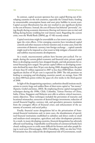 106                                                               Rethinking Poverty


     In contrast, capital account openness has seen capital flowing out of de-
veloping countries to the rich countries, especially the United States, funding
its unsustainable consumption boom and asset price bubbles in recent years.
Capital account liberalization has also not resulted in any significant decline
in the cost of finance. Instead, the cost of finance has behaved “perversely”, ris-
ing sharply during economic downturns (forcing real interest rates to rise) and
falling during booms (yielding low real interest rates). Regarding the current
crisis, even the World Bank (2009d, pp. 47-48) recently noted:
      Capital restrictions might be unavoidable as a last resort to prevent or mit-
      igate the crisis effects. A few emerging countries have introduced capital
      controls and other measures to better monitor and, in some cases, limit the
      conversion of domestic currency into foreign exchange … capital controls
      might need to be imposed as a last resort to help mitigate a financial crisis
      and stabilize macroeconomic developments.
     As a result, macroeconomic policies have become pro-cyclical. For ex-
ample, during the current global economic and financial crisis, private capital
flows to developing countries have dropped sharply, and risk premiums for ex-
ternal financing have surged. Net private capital inflows to developing econo-
mies declined by more than 50 per cent during 2008, dropping from the peak
of more than $1 trillion registered in 2007 to less than $500 billion. Another
significant decline of 50 per cent is expected for 2009. The risk premium on
lending to emerging and developing countries soared, on average, from 250
to about 800 basis points within the space of a few weeks in the third quarter
of 2008.
     In light of the disappointing experience, authorities should institute mech-
anisms to restrict large and sudden flows of short-term capital or “hot money”
(Epstein, Grabel and Jomo, 2003). By employing diverse capital management
techniques during the 1990s, Chile, Colombia, Taiwan Province of China,
India, China, Singapore and Malaysia were able to achieve critical macroeco-
nomic objectives. These techniques included the prevention of maturity and
locational mismatches; attraction of desired foreign investments; reduction of
overall financial fragility, currency risk, and speculative pressures; insulation
from the contagion effects of financial crises; and enhancement of the au-
tonomy of economic and social policy.
     Finally, financial sector deregulation led to the privatization of State-
owned financial institutions and, in most cases, the abandonment of special-
ized financial institutions established to subsidize and direct credit to small
and medium-sized enterprises, agriculture and other development priorities.
As a result, in many developing countries, financial deregulation has adversely
affected rural banking. Unprofitable rural branches of commercial banks have
closed, making access to credit more difficult for farmers and other people liv-
ing in rural areas (Deraniyagala, 2003; Chowdhury, 2002; see also box VI.6).
Privatization has also reduced the developmental role of Governments, result-
 