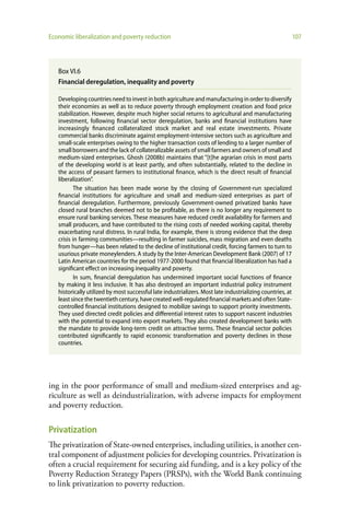 Economic liberalization and poverty reduction                                                               107




   Box VI.6
   Financial deregulation, inequality and poverty

   Developing countries need to invest in both agriculture and manufacturing in order to diversify
   their economies as well as to reduce poverty through employment creation and food price
   stabilization. However, despite much higher social returns to agricultural and manufacturing
   investment, following financial sector deregulation, banks and financial institutions have
   increasingly financed collateralized stock market and real estate investments. Private
   commercial banks discriminate against employment-intensive sectors such as agriculture and
   small-scale enterprises owing to the higher transaction costs of lending to a larger number of
   small borrowers and the lack of collateralizable assets of small farmers and owners of small and
   medium-sized enterprises. Ghosh (2008b) maintains that “[t]he agrarian crisis in most parts
   of the developing world is at least partly, and often substantially, related to the decline in
   the access of peasant farmers to institutional finance, which is the direct result of financial
   liberalization”.
           The situation has been made worse by the closing of Government-run specialized
   financial institutions for agriculture and small and medium-sized enterprises as part of
   financial deregulation. Furthermore, previously Government-owned privatized banks have
   closed rural branches deemed not to be profitable, as there is no longer any requirement to
   ensure rural banking services. These measures have reduced credit availability for farmers and
   small producers, and have contributed to the rising costs of needed working capital, thereby
   exacerbating rural distress. In rural India, for example, there is strong evidence that the deep
   crisis in farming communities—resulting in farmer suicides, mass migration and even deaths
   from hunger—has been related to the decline of institutional credit, forcing farmers to turn to
   usurious private moneylenders. A study by the Inter-American Development Bank (2007) of 17
   Latin American countries for the period 1977-2000 found that financial liberalization has had a
   significant effect on increasing inequality and poverty.
           In sum, financial deregulation has undermined important social functions of finance
   by making it less inclusive. It has also destroyed an important industrial policy instrument
   historically utilized by most successful late industrializers. Most late industrializing countries, at
   least since the twentieth century, have created well-regulated financial markets and often State-
   controlled financial institutions designed to mobilize savings to support priority investments.
   They used directed credit policies and differential interest rates to support nascent industries
   with the potential to expand into export markets. They also created development banks with
   the mandate to provide long-term credit on attractive terms. These financial sector policies
   contributed significantly to rapid economic transformation and poverty declines in those
   countries.




ing in the poor performance of small and medium-sized enterprises and ag-
riculture as well as deindustrialization, with adverse impacts for employment
and poverty reduction.

Privatization
The privatization of State-owned enterprises, including utilities, is another cen-
tral component of adjustment policies for developing countries. Privatization is
often a crucial requirement for securing aid funding, and is a key policy of the
Poverty Reduction Strategy Papers (PRSPs), with the World Bank continuing
to link privatization to poverty reduction.
 