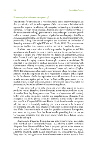 108                                                              Rethinking Poverty


How can privatization reduce poverty?
The rationale for privatization is rooted in public choice theory which predicts
that privatization will spur development of the private sector. Privatization is
supposed to improve the efficiency of enterprises by focusing on financial per-
formance. Through better resource allocation and improved efficiency (due to
the absence of rent-seeking), privatization is expected to spur economic growth
and hence reduce poverty. Proponents of privatization also project fiscal ben-
efits, occurring from the one-time revenue gains for the government that “sells”
presumably failing State-owned enterprises and is relieved of the burden of
financing investment (Campbell-White and Bhatia, 1998). This phenomenon
is expected to allow Governments to spend more on services for the poor.
      But how does privatization actually help develop the private sector? This
remains unclear. It could increase private investment in a sector, but whether
this leads to output and welfare benefits will depend on competition, among
other factors. It could signal government support for the private sector. How-
ever, for many developing countries (for example, countries in sub-Saharan Af-
rica), lack of investor interest has been a common feature of privatization, with
Governments offering increasing concessions to entice investors to acquire
their assets—often to meet the requirements of donors and creditors (Bayliss,
2003). Privatization can also create an environment where the private sector
attempts to stifle competition and flout regulations in order to enhance prof-
its. In the absence of effective regulation, where Governments have recourse
to valid sanctions against private firms, the State will be powerless to prevent
market abuses. In such a situation, it is not privatization that will develop the
private sector, but rather effective Government regulation.
      Private firms will invest only when and where they expect to make a
profitable return. Therefore, they will want to invest only in profitable activi-
ties and will not buy losing enterprises. Thus, the Government will not only
be left with losing enterprises, but also lose a regular source of revenue from
enterprises sold to the private sector. For example, in their study of privatiza-
tion in Africa, Campbell-White and Bhatia (1998) found that the enterprises
sold had not been financially draining government resources. In the case of
profit-making units, the fiscal effect of privatization is almost invariably nega-
tive. If the Government sells an asset that provides an income flow (profits,
etc.) equal to or greater than that based on the prevailing interest rate on
Government securities, then the Government would lose a future income
stream by selling it.
      Additionally, if revenue from privatized enterprises becomes uncertain,
firms may back out of investment projects. In Zimbabwe in 1999, the United
Kingdom firm Biwater withdrew from a proposed private water project be-
cause the project’s intended beneficiaries (consumers) were too poor to pay
a tariff to ensure the profit margin that Biwater was seeking (Bayliss, 2002).
They may also seek guarantees from Governments to ensure revenue flows
 