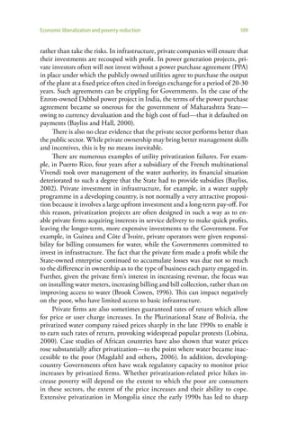 Economic liberalization and poverty reduction                                  109


rather than take the risks. In infrastructure, private companies will ensure that
their investments are recouped with profit. In power generation projects, pri-
vate investors often will not invest without a power purchase agreement (PPA)
in place under which the publicly owned utilities agree to purchase the output
of the plant at a fixed price often cited in foreign exchange for a period of 20-30
years. Such agreements can be crippling for Governments. In the case of the
Enron-owned Dabhol power project in India, the terms of the power purchase
agreement became so onerous for the government of Maharashtra State—
owing to currency devaluation and the high cost of fuel—that it defaulted on
payments (Bayliss and Hall, 2000).
     There is also no clear evidence that the private sector performs better than
the public sector. While private ownership may bring better management skills
and incentives, this is by no means inevitable.
     There are numerous examples of utility privatization failures. For exam-
ple, in Puerto Rico, four years after a subsidiary of the French multinational
Vivendi took over management of the water authority, its financial situation
deteriorated to such a degree that the State had to provide subsidies (Bayliss,
2002). Private investment in infrastructure, for example, in a water supply
programme in a developing country, is not normally a very attractive proposi-
tion because it involves a large upfront investment and a long-term pay-off. For
this reason, privatization projects are often designed in such a way as to en-
able private firms acquiring interests in service delivery to make quick profits,
leaving the longer-term, more expensive investments to the Government. For
example, in Guinea and Côte d’Ivoire, private operators were given responsi-
bility for billing consumers for water, while the Governments committed to
invest in infrastructure. The fact that the private firm made a profit while the
State-owned enterprise continued to accumulate losses was due not so much
to the difference in ownership as to the type of business each party engaged in.
Further, given the private firm’s interest in increasing revenue, the focus was
on installing water meters, increasing billing and bill collection, rather than on
improving access to water (Brook Cowen, 1996). This can impact negatively
on the poor, who have limited access to basic infrastructure.
     Private firms are also sometimes guaranteed rates of return which allow
for price or user charge increases. In the Plurinational State of Bolivia, the
privatized water company raised prices sharply in the late 1990s to enable it
to earn such rates of return, provoking widespread popular protests (Lobina,
2000). Case studies of African countries have also shown that water prices
rose substantially after privatization—to the point where water became inac-
cessible to the poor (Magdahl and others, 2006). In addition, developing-
country Governments often have weak regulatory capacity to monitor price
increases by privatized firms. Whether privatization-related price hikes in-
crease poverty will depend on the extent to which the poor are consumers
in these sectors, the extent of the price increases and their ability to cope.
Extensive privatization in Mongolia since the early 1990s has led to sharp
 