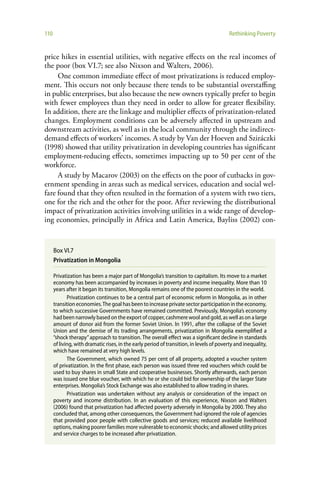 110                                                                                       Rethinking Poverty


price hikes in essential utilities, with negative effects on the real incomes of
the poor (box VI.7; see also Nixson and Walters, 2006).
     One common immediate effect of most privatizations is reduced employ-
ment. This occurs not only because there tends to be substantial overstaffing
in public enterprises, but also because the new owners typically prefer to begin
with fewer employees than they need in order to allow for greater flexibility.
In addition, there are the linkage and multiplier effects of privatization-related
changes. Employment conditions can be adversely affected in upstream and
downstream activities, as well as in the local community through the indirect-
demand effects of workers’ incomes. A study by Van der Hoeven and Sziráczki
(1998) showed that utility privatization in developing countries has significant
employment-reducing effects, sometimes impacting up to 50 per cent of the
workforce.
     A study by Macarov (2003) on the effects on the poor of cutbacks in gov-
ernment spending in areas such as medical services, education and social wel-
fare found that they often resulted in the formation of a system with two tiers,
one for the rich and the other for the poor. After reviewing the distributional
impact of privatization activities involving utilities in a wide range of develop-
ing economies, principally in Africa and Latin America, Bayliss (2002) con-


      Box VI.7
      Privatization in Mongolia

      Privatization has been a major part of Mongolia’s transition to capitalism. Its move to a market
      economy has been accompanied by increases in poverty and income inequality. More than 10
      years after it began its transition, Mongolia remains one of the poorest countries in the world.
             Privatization continues to be a central part of economic reform in Mongolia, as in other
      transition economies. The goal has been to increase private sector participation in the economy,
      to which successive Governments have remained committed. Previously, Mongolia’s economy
      had been narrowly based on the export of copper, cashmere wool and gold, as well as on a large
      amount of donor aid from the former Soviet Union. In 1991, after the collapse of the Soviet
      Union and the demise of its trading arrangements, privatization in Mongolia exemplified a
      ”shock therapy” approach to transition. The overall effect was a significant decline in standards
      of living, with dramatic rises, in the early period of transition, in levels of poverty and inequality,
      which have remained at very high levels.
             The Government, which owned 75 per cent of all property, adopted a voucher system
      of privatization. In the first phase, each person was issued three red vouchers which could be
      used to buy shares in small State and cooperative businesses. Shortly afterwards, each person
      was issued one blue voucher, with which he or she could bid for ownership of the larger State
      enterprises. Mongolia’s Stock Exchange was also established to allow trading in shares.
             Privatization was undertaken without any analysis or consideration of the impact on
      poverty and income distribution. In an evaluation of this experience, Nixson and Walters
      (2006) found that privatization had affected poverty adversely in Mongolia by 2000. They also
      concluded that, among other consequences, the Government had ignored the role of agencies
      that provided poor people with collective goods and services; reduced available livelihood
      options, making poorer families more vulnerable to economic shocks; and allowed utility prices
      and service charges to be increased after privatization.
 