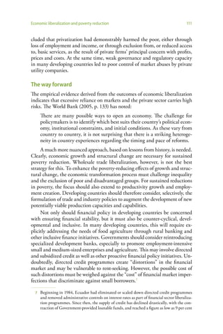 Economic liberalization and poverty reduction                                                  111


cluded that privatization had demonstrably harmed the poor, either through
loss of employment and income, or through exclusion from, or reduced access
to, basic services, as the result of private firms’ principal concern with profits,
prices and costs. At the same time, weak governance and regulatory capacity
in many developing countries led to poor control of market abuses by private
utility companies.

The way forward
The empirical evidence derived from the outcomes of economic liberalization
indicates that excessive reliance on markets and the private sector carries high
risks. The World Bank (2005, p. 133) has noted:
      There are many possible ways to open an economy. The challenge for
      policymakers is to identify which best suits their country’s political econ-
      omy, institutional constraints, and initial conditions. As these vary from
      country to country, it is not surprising that there is a striking heteroge-
      neity in country experiences regarding the timing and pace of reforms.
     A much more nuanced approach, based on lessons from history, is needed.
Clearly, economic growth and structural change are necessary for sustained
poverty reduction. Wholesale trade liberalization, however, is not the best
strategy for this. To enhance the poverty-reducing effects of growth and struc-
tural change, the economic transformation process must challenge inequality
and the exclusion of poor and disadvantaged groups. For sustained reductions
in poverty, the focus should also extend to productivity growth and employ-
ment creation. Developing countries should therefore consider, selectively, the
formulation of trade and industry policies to augment the development of new
potentially viable production capacities and capabilities.
     Not only should financial policy in developing countries be concerned
with ensuring financial stability, but it must also be counter-cyclical, devel-
opmental and inclusive. In many developing countries, this will require ex-
plicitly addressing the needs of food agriculture through rural banking and
other inclusive finance initiatives. Governments should consider reintroducing
specialized development banks, especially to promote employment-intensive
small and medium-sized enterprises and agriculture. This may involve directed
and subsidized credit as well as other proactive financial policy initiatives. Un-
doubtedly, directed credit programmes create “distortions” in the financial
market and may be vulnerable to rent-seeking. However, the possible cost of
such distortions must be weighed against the “cost” of financial market imper-
fections that discriminate against small borrowers.7

  7   Beginning in 1984, Ecuador had eliminated or scaled down directed credit programmes
      and removed administrative controls on interest rates as part of financial sector liberaliza-
      tion programmes. Since then, the supply of credit has declined drastically, with the con-
      traction of Government-provided loanable funds, and reached a figure as low as 9 per cent
 