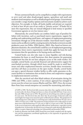 112                                                                            Rethinking Poverty


     Private commercial banks can be compelled to comply with requirements
to serve rural and other disadvantaged regions, agriculture and small and
medium-sized enterprises as well as disadvantaged social groups. Governments
can consider a range of policy options and instruments needed to achieve such
objectives. For example, in India, all banks (public and private) are required
to lend at least 40 per cent of net credit to “priority sectors”. If banks fail to
meet this requirement, they are instead obligated to lend money to specified
Government agencies at very low interest rates.8
     Alternatively, the central banks can combine India’s type of penalties for
failure with incentives, such as asset-based reserve requirements, support for
pooling and underwriting small loans, and support of employment-generating
investments through use of the discount window. Asset-based reserve require-
ments can be an effective tool for creating incentives for banks to invest in socially
productive assets (see Pollin, 1998; Epstein, 2002). Also, based on known em-
ployment elasticities, the central banks could list a set of employment-generating
investments; lower reserve requirements would then apply for loans for such
investments than for speculation or for buying stocks and shares.
     Central banks can also take steps to create liquidity and risk-sharing
institutions for loans to small businesses that show promise for generating
employment but that do not have adequate access to the credit market. For
example, central banks can provide financial and administrative support for
asset-backed securities, through which loans would be made to small busi-
nesses and other employment-intensive activities, bundle these investments,
and then sell them as securities on the open market. Finally, central banks
can open a special discount window facility to offer credit, guarantee or dis-
count facilities to institutions that on-lend to firms and cooperatives engaged
in employment-intensive activities.
     After the uncritical and often blind embrace of privatization during the
1980s and 1990s, a more cautious, if not critical, approach has emerged in
recent years for at least two reasons (Bayliss and Fine, 2007). First, the revenue
flows from State-owned enterprises are essential for maintaining and enhanc-

    of GDP in 1990. The firm-level debt structure data show that, together with the decline
    in total credit, the share of long-term loans as a share of total debt fell from 12 per cent in
    the early 1980s to 8 per cent in 1992. The growth rate of real long-term credit was negative
    for most years. The firm-level data also show that the percentage of directed credit was
    much higher for longer-term maturities prior to liberalization reforms. This proportion of
    directed long-term credit relative to total long-term credit declined from 59.3 per cent in
    1985 to 35.9 per cent in 1990. The proportion of directed short-term credit relative to total
    short-term credit declined from 31.1 per cent in 1985 to 3.3 per cent in 1992. The decline
    in the access to long-term credit negatively affected firms’ performance, especially in terms
    of productivity. In particular, the lack of access to long-term credit adversely affected firms’
    ability to acquire improved technology (see Schiantarelli and Jaramillo (1996)).
  8 Studies by Banerjee and Duflo (2004) found that most banks complied with the regula-
    tion and the programme contributed significantly to the expansion of agriculture and
    small-scale industries.
 