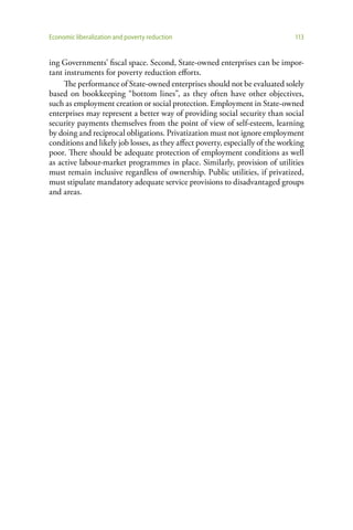 Economic liberalization and poverty reduction                                   113


ing Governments’ fiscal space. Second, State-owned enterprises can be impor-
tant instruments for poverty reduction efforts.
     The performance of State-owned enterprises should not be evaluated solely
based on bookkeeping “bottom lines”, as they often have other objectives,
such as employment creation or social protection. Employment in State-owned
enterprises may represent a better way of providing social security than social
security payments themselves from the point of view of self-esteem, learning
by doing and reciprocal obligations. Privatization must not ignore employment
conditions and likely job losses, as they affect poverty, especially of the working
poor. There should be adequate protection of employment conditions as well
as active labour-market programmes in place. Similarly, provision of utilities
must remain inclusive regardless of ownership. Public utilities, if privatized,
must stipulate mandatory adequate service provisions to disadvantaged groups
and areas.
 