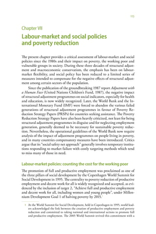 115



Chapter VII
Labour-market and social policies
and poverty reduction

The present chapter provides a critical assessment of labour-market and social
policies since the 1980s and their impact on poverty, the working poor and
vulnerable groups in society. During these three decades of structural adjust-
ment and macroeconomic conservatism, the emphasis has been on labour-
market flexibility, and social policy has been reduced to a limited series of
measures intended to compensate for the negative effects of structural adjust-
ment among certain sectors of the population.
     Since the publication of the groundbreaking 1987 report Adjustment with
a Human Face (United Nations Children’s Fund, 1987), the negative impact
of structural adjustment programmes on social indicators, especially for health
and education, is now widely recognized. Later, the World Bank and the In-
ternational Monetary Fund (IMF) were forced to abandon the various failed
generations of structural adjustment programmes in favour of Poverty Re-
duction Strategy Papers (PRSPs) for countries seeking assistance. The Poverty
Reduction Strategy Papers have also been heavily criticized, not least for being
structural adjustment programmes in disguise and for neglecting employment
generation, generally deemed to be necessary for sustainable poverty reduc-
tion. Nevertheless, the operational guidelines of the World Bank now require
analysis of the impact of adjustment programmes on people living in poverty,
and in many countries compensatory measures have been introduced. Critics
argue that its “social safety net approach” generally involves temporary institu-
tions responding to market failure with costly targeting methods which tend
to miss many of those in need.

Labour-market policies: counting the cost for the working poor
The promotion of full and productive employment was proclaimed as one of
the three pillars of social development by the Copenhagen World Summit for
Social Development in 1995. The centrality to poverty reduction of productive
employment and decent work for all is widely recognized and accepted, as evi-
denced by the inclusion of target 2, “Achieve full and productive employment
and decent work for all, including women and young people”, under Millen-
nium Development Goal 1 of halving poverty by 2015.1

  1   At the World Summit for Social Development, held in Copenhagen in 1995, world lead-
      ers acknowledged the link between the creation of productive employment and poverty
      reduction and committed to taking national and international actions to promote full
      and productive employment. The 2005 World Summit revived this commitment with a
 
