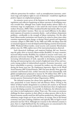 118                                                             Rethinking Poverty


collective protections for workers—such as unemployment insurance, mini-
mum wage and employee rights in cases of dismissal—would have significant
positive impacts on employment prospects.
     An extensive recent survey of the literature on the impact of government
regulations and collective bargaining on labour outcomes in developing coun-
tries revealed that, although most studies found modest adverse effects of a
minimum wage on employment, it also raised the total income of low-paid
workers (Freeman, 2009). Other mandated benefits had similar effects on em-
ployment and workers’ incomes. There was not much difference in the adjust-
ment responses of countries to economic shocks—such as balance-of-payments
problems—attributable to the strength of labour institutions. On the other
hand, labour-market institutions were found to be critical at those times when
countries experienced great change, as during China’s growth and Argentina’s
economic collapse in 2001-2002. In the 1980s and 1990s, the labour share fell
or remained stagnant in most developed and developing countries (Giovannoni,
2008). Weakened labour-market, social security and economic liberalization
policies since the 1980s explain most of the international patterns observed.
     Such theoretical challenges and empirical findings did not, however,
stop the policy drive to increase labour-market flexibility. In many countries,
increased labour-market flexibility has resulted in insecure work status, em-
ployment and income (Standing, 2007). This trend has been accompanied by
increasing informalization of work, especially in developing countries. Off-
shoring and outsourcing have also created a heightened sense of fear and inse-
curity among workers in industrialized countries. Economic insecurity—and
hence vulnerability to poverty—increased for workers over this period, even
during the boom years (see The Employment Imperative: Report on the World
Social Situation 2007 (United Nations, 2007) for more details). Now, given the
economic and financial crises, worker insecurity has risen dramatically, with
global unemployment projected to increase by 50 million from 2007 to the
end of 2009, and an estimated 200 million workers could be pushed back into
extreme poverty (International Labour Organization, 2009c).
     The informal economy has always been significant in developing coun-
tries, particularly in Latin America and sub-Saharan Africa. Owing to the
failure of labour-market deregulation to accelerate job creation in the formal
sector, the informal economy accounts for the dominant share of employment
in most developing countries. For example, in Indonesia, the informal econo-
my’s share in total employment is about 70 per cent. This creates an enormous
challenge for those countries in their efforts to reduce poverty. Jobs in the in-
formal economy usually entail low skill and low productivity, often pay below-
subsistence wages (wages are 44 per cent lower, on average, than in the formal
economy), have poor working conditions and typically offer no legal or social
protection (see box VII.1). Although not everyone in the informal economy is
poor, there is a high likelihood that the working poor are concentrated in the
informal economy in very low productivity activities.
 