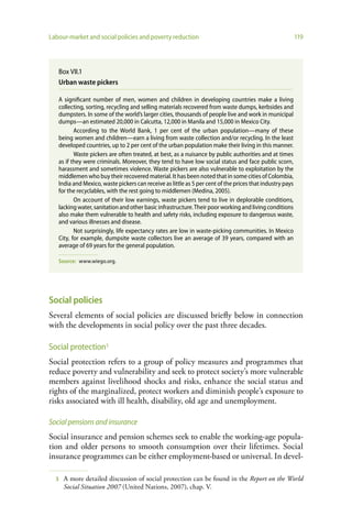 Labour-market and social policies and poverty reduction                                                   119




   Box VII.1
   Urban waste pickers

   A significant number of men, women and children in developing countries make a living
   collecting, sorting, recycling and selling materials recovered from waste dumps, kerbsides and
   dumpsters. In some of the world’s larger cities, thousands of people live and work in municipal
   dumps—an estimated 20,000 in Calcutta, 12,000 in Manila and 15,000 in Mexico City.
          According to the World Bank, 1 per cent of the urban population—many of these
   being women and children—earn a living from waste collection and/or recycling. In the least
   developed countries, up to 2 per cent of the urban population make their living in this manner.
          Waste pickers are often treated, at best, as a nuisance by public authorities and at times
   as if they were criminals. Moreover, they tend to have low social status and face public scorn,
   harassment and sometimes violence. Waste pickers are also vulnerable to exploitation by the
   middlemen who buy their recovered material. It has been noted that in some cities of Colombia,
   India and Mexico, waste pickers can receive as little as 5 per cent of the prices that industry pays
   for the recyclables, with the rest going to middlemen (Medina, 2005).
          On account of their low earnings, waste pickers tend to live in deplorable conditions,
   lacking water, sanitation and other basic infrastructure. Their poor working and living conditions
   also make them vulnerable to health and safety risks, including exposure to dangerous waste,
   and various illnesses and disease.
          Not surprisingly, life expectancy rates are low in waste-picking communities. In Mexico
   City, for example, dumpsite waste collectors live an average of 39 years, compared with an
   average of 69 years for the general population.

   Source: www.wiego.org.




Social policies
Several elements of social policies are discussed briefly below in connection
with the developments in social policy over the past three decades.

Social protection3
Social protection refers to a group of policy measures and programmes that
reduce poverty and vulnerability and seek to protect society’s more vulnerable
members against livelihood shocks and risks, enhance the social status and
rights of the marginalized, protect workers and diminish people’s exposure to
risks associated with ill health, disability, old age and unemployment.

Social pensions and insurance
Social insurance and pension schemes seek to enable the working-age popula-
tion and older persons to smooth consumption over their lifetimes. Social
insurance programmes can be either employment-based or universal. In devel-

  3   A more detailed discussion of social protection can be found in the Report on the World
      Social Situation 2007 (United Nations, 2007), chap. V.
 