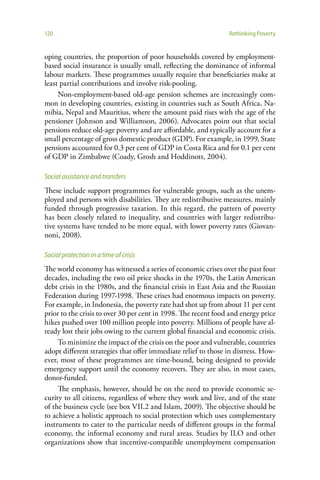 120                                                             Rethinking Poverty


oping countries, the proportion of poor households covered by employment-
based social insurance is usually small, reflecting the dominance of informal
labour markets. These programmes usually require that beneficiaries make at
least partial contributions and involve risk-pooling.
     Non-employment-based old-age pension schemes are increasingly com-
mon in developing countries, existing in countries such as South Africa, Na-
mibia, Nepal and Mauritius, where the amount paid rises with the age of the
pensioner (Johnson and Williamson, 2006). Advocates point out that social
pensions reduce old-age poverty and are affordable, and typically account for a
small percentage of gross domestic product (GDP). For example, in 1999, State
pensions accounted for 0.3 per cent of GDP in Costa Rica and for 0.1 per cent
of GDP in Zimbabwe (Coady, Grosh and Hoddinott, 2004).

Social assistance and transfers
These include support programmes for vulnerable groups, such as the unem-
ployed and persons with disabilities. They are redistributive measures, mainly
funded through progressive taxation. In this regard, the pattern of poverty
has been closely related to inequality, and countries with larger redistribu-
tive systems have tended to be more equal, with lower poverty rates (Giovan-
noni, 2008).

Social protection in a time of crisis
The world economy has witnessed a series of economic crises over the past four
decades, including the two oil price shocks in the 1970s, the Latin American
debt crisis in the 1980s, and the financial crisis in East Asia and the Russian
Federation during 1997-1998. These crises had enormous impacts on poverty.
For example, in Indonesia, the poverty rate had shot up from about 11 per cent
prior to the crisis to over 30 per cent in 1998. The recent food and energy price
hikes pushed over 100 million people into poverty. Millions of people have al-
ready lost their jobs owing to the current global financial and economic crisis.
     To minimize the impact of the crisis on the poor and vulnerable, countries
adopt different strategies that offer immediate relief to those in distress. How-
ever, most of these programmes are time-bound, being designed to provide
emergency support until the economy recovers. They are also, in most cases,
donor-funded.
     The emphasis, however, should be on the need to provide economic se-
curity to all citizens, regardless of where they work and live, and of the state
of the business cycle (see box VII.2 and Islam, 2009). The objective should be
to achieve a holistic approach to social protection which uses complementary
instruments to cater to the particular needs of different groups in the formal
economy, the informal economy and rural areas. Studies by ILO and other
organizations show that incentive-compatible unemployment compensation
 