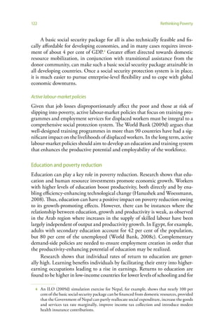 122                                                                          Rethinking Poverty


      A basic social security package for all is also technically feasible and fis-
cally affordable for developing economies, and in many cases requires invest-
ment of about 4 per cent of GDP.4 Greater effort directed towards domestic
resource mobilization, in conjunction with transitional assistance from the
donor community, can make such a basic social security package attainable in
all developing countries. Once a social security protection system is in place,
it is much easier to pursue enterprise-level flexibility and to cope with global
economic downturns.

Active labour-market policies
Given that job losses disproportionately affect the poor and those at risk of
slipping into poverty, active labour-market policies that focus on training pro-
grammes and employment services for displaced workers must be integral to a
comprehensive social protection system. The World Bank (2009d) argues that
well-designed training programmes in more than 90 countries have had a sig-
nificant impact on the livelihoods of displaced workers. In the long term, active
labour-market policies should aim to develop an education and training system
that enhances the productive potential and employability of the workforce.

Education and poverty reduction
Education can play a key role in poverty reduction. Research shows that edu-
cation and human resource investments promote economic growth. Workers
with higher levels of education boost productivity, both directly and by ena-
bling efficiency-enhancing technological change (Hanushek and Woessmann,
2008). Thus, education can have a positive impact on poverty reduction owing
to its growth-promoting effects. However, there can be instances where the
relationship between education, growth and productivity is weak, as observed
in the Arab region where increases in the supply of skilled labour have been
largely independent of output and productivity growth. In Egypt, for example,
adults with secondary education account for 42 per cent of the population,
but 80 per cent of the unemployed (World Bank, 2008c). Complementary
demand-side policies are needed to ensure employment creation in order that
the productivity-enhancing potential of education may be realized.
     Research shows that individual rates of return to education are gener-
ally high. Learning benefits individuals by facilitating their entry into higher-
earning occupations leading to a rise in earnings. Returns to education are
found to be higher in low-income countries for lower levels of schooling and for

  4   An ILO (2009d) simulation exercise for Nepal, for example, shows that nearly 100 per
      cent of the basic social security package can be financed from domestic resources, provided
      that the Government of Nepal can partly reallocate social expenditure, increase the goods
      and services tax rate marginally, improve income tax collection and introduce modest
      health insurance contributions.
 