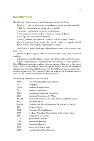 xiii


Explanatory notes
The following symbols have been used in tables throughout the Report:
     Two dots (..) indicate that data are not available or are not separately reported.
     A dash (—) indicates that the item is nil or negligible.
     A hyphen (-) indicates that the item is not applicable.
     A minus sign (-) indicates a deficit or decrease, except as indicated.
     A full stop (.) is used to indicate decimals.
     A slash (/) between years indicates a statistical year, for example, 1990/91.
     Use of a hyphen (-) between years, for example, 1990-1991, signifies the full
     period involved, including the beginning and end years.
     Annual rates of growth or change, unless otherwise stated, refer to annual com-
pound rates.
     Details and percentages in tables do not necessarily add to totals, because of
rounding.
     Reference to dollars ($) indicates United States dollars, unless otherwise stated.
     When a print edition of a source exists, the print version is the authoritative one.
United Nations documents reproduced online are deemed official only as they appear
in the United Nations Official Document System. United Nations documentation
obtained from other United Nations and non–United Nations sources are for infor-
mational purposes only. The Organization does not make any warranties or representa-
tions as to the accuracy or completeness of such materials.

The following abbreviations have been used:
     AIDS           acquired immunodeficiency syndrome
     AP             always poor
     CCTs           conditional cash transfers
     CPI            consumer price index
     DAC            Development Assistance Committee
     ECA            Economic Commission for Africa
     ECLAC          Economic Commission for Latin America and the Caribbean
     EFA            Education for All
     ESCAP          Economic and Social Commission for Asia and the Pacific
     EU             European Union
     EWI            Employing Workers Indicator
     FAO            Food and Agriculture Organization of the United Nations
     FDI            foreign direct investment
     GDP            gross domestic product
     GNI            gross national income
     GNP            gross national product
     HDI            human development index
     HIPC           Heavily Indebted Poor Countries
 