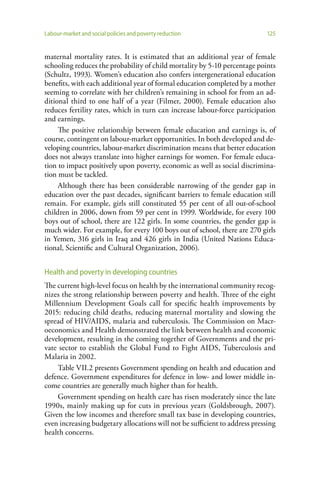 Labour-market and social policies and poverty reduction                      125


maternal mortality rates. It is estimated that an additional year of female
schooling reduces the probability of child mortality by 5-10 percentage points
(Schultz, 1993). Women’s education also confers intergenerational education
benefits, with each additional year of formal education completed by a mother
seeming to correlate with her children’s remaining in school for from an ad-
ditional third to one half of a year (Filmer, 2000). Female education also
reduces fertility rates, which in turn can increase labour-force participation
and earnings.
     The positive relationship between female education and earnings is, of
course, contingent on labour-market opportunities. In both developed and de-
veloping countries, labour-market discrimination means that better education
does not always translate into higher earnings for women. For female educa-
tion to impact positively upon poverty, economic as well as social discrimina-
tion must be tackled.
     Although there has been considerable narrowing of the gender gap in
education over the past decades, significant barriers to female education still
remain. For example, girls still constituted 55 per cent of all out-of-school
children in 2006, down from 59 per cent in 1999. Worldwide, for every 100
boys out of school, there are 122 girls. In some countries, the gender gap is
much wider. For example, for every 100 boys out of school, there are 270 girls
in Yemen, 316 girls in Iraq and 426 girls in India (United Nations Educa-
tional, Scientific and Cultural Organization, 2006).


Health and poverty in developing countries
The current high-level focus on health by the international community recog-
nizes the strong relationship between poverty and health. Three of the eight
Millennium Development Goals call for specific health improvements by
2015: reducing child deaths, reducing maternal mortality and slowing the
spread of HIV/AIDS, malaria and tuberculosis. The Commission on Macr-
oeconomics and Health demonstrated the link between health and economic
development, resulting in the coming together of Governments and the pri-
vate sector to establish the Global Fund to Fight AIDS, Tuberculosis and
Malaria in 2002.
    Table VII.2 presents Government spending on health and education and
defence. Government expenditures for defence in low- and lower middle in-
come countries are generally much higher than for health.
    Government spending on health care has risen moderately since the late
1990s, mainly making up for cuts in previous years (Goldsbrough, 2007).
Given the low incomes and therefore small tax base in developing countries,
even increasing budgetary allocations will not be sufficient to address pressing
health concerns.
 