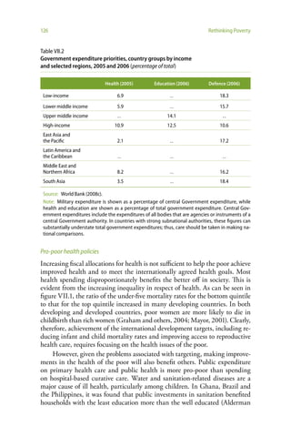 126                                                                           Rethinking Poverty


Table VII.2
Government expenditure priorities, country groups by income
and selected regions, 2005 and 2006 (percentage of total)

                              Health (2005)         Education (2006)          Defence (2006)

 Low-income                        6.9                      ..                     18.3

 Lower middle income               5.9                      ..                     15.7
 Upper middle income               ..                      14.1                      ..
 High-income                      10.9                     12.5                    10.6
 East Asia and
 the Pacific                       2.1                      ..                     17.2
 Latin America and
 the Caribbean                     ..                       ..                       ..
 Middle East and
 Northern Africa                   8.2                      ..                     16.2
 South Asia                        3.5                      ..                     18.4

 Source: World Bank (2008c).
 Note: Military expenditure is shown as a percentage of central Government expenditure, while
 health and education are shown as a percentage of total government expenditure. Central Gov-
 ernment expenditures include the expenditures of all bodies that are agencies or instruments of a
 central Government authority. In countries with strong subnational authorities, these figures can
 substantially understate total government expenditures; thus, care should be taken in making na-
 tional comparisons.


Pro-poor health policies
Increasing fiscal allocations for health is not sufficient to help the poor achieve
improved health and to meet the internationally agreed health goals. Most
health spending disproportionately benefits the better off in society. This is
evident from the increasing inequality in respect of health. As can be seen in
figure VII.1, the ratio of the under-five mortality rates for the bottom quintile
to that for the top quintile increased in many developing countries. In both
developing and developed countries, poor women are more likely to die in
childbirth than rich women (Graham and others, 2004; Mayor, 2001). Clearly,
therefore, achievement of the international development targets, including re-
ducing infant and child mortality rates and improving access to reproductive
health care, requires focusing on the health issues of the poor.
     However, given the problems associated with targeting, making improve-
ments in the health of the poor will also benefit others. Public expenditure
on primary health care and public health is more pro-poor than spending
on hospital-based curative care. Water and sanitation-related diseases are a
major cause of ill health, particularly among children. In Ghana, Brazil and
the Philippines, it was found that public investments in sanitation benefited
households with the least education more than the well educated (Alderman
 