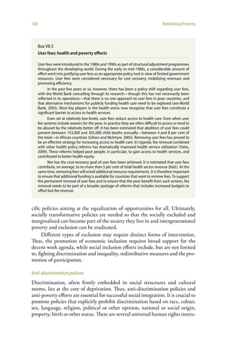 128                                                                                    Rethinking Poverty




      Box VII.3
      User fees: health and poverty effects

      User fees were introduced in the 1980s and 1990s as part of structural adjustment programmes
      throughout the developing world. During the early to mid-1980s, a considerable amount of
      effort went into justifying user fees as an appropriate policy tool in view of limited government
      resources. User fees were considered necessary for cost recovery, mobilizing revenues and
      promoting efficiency.
             In the past five years or so, however, there has been a policy shift regarding user fees,
      with the World Bank conceding through its research—though this has not necessarily been
      reflected in its operations—that there is no one approach to user fees in poor countries, and
      that alternative mechanisms for publicly funding health care need to be explored (see World
      Bank, 2003). Most key players in the health arena now recognize that user fees constitute a
      significant barrier to access to health services.
             Even set at relatively low levels, user fees reduce access to health care. Even when user
      fee systems include waivers for the poor, in practice they are often difficult to access or tend to
      be abused by the relatively better off. It has been estimated that abolition of user fees could
      prevent between 153,000 and 305,000 child deaths annually—between 4 and 8 per cent of
      the total—in African countries (Gilson and Mclntyre, 2005). Removing user fees has proved to
      be an effective strategy for increasing access to health care. In Uganda, fee removal combined
      with other health policy reforms has dramatically improved health service utilization (Yates,
      2009). These reforms helped poor people, in particular, to gain access to health services, and
      contributed to better health equity.
             Nor has the cost-recovery goal of user fees been achieved. It is estimated that user fees
      contribute, on average, to no more than 5 per cent of total health sector revenue (ibid.). At the
      same time, removing fees will entail additional resource requirements. It is therefore important
      to ensure that additional funding is available for countries that want to remove fees. To support
      the permanent removal of user fees and to ensure that the poor benefit from such actions, fee
      removal needs to be part of a broader package of reforms that includes increased budgets to
      offset lost fee revenue.



cific policies aiming at the equalization of opportunities for all. Ultimately,
socially transformative policies are needed so that the socially excluded and
marginalized can become part of the society they live in and intergenerational
poverty and exclusion can be eradicated.
      Different types of exclusion may require distinct forms of intervention.
Thus, the promotion of economic inclusion requires broad support for the
decent work agenda, while social inclusion efforts include, but are not limited
to, fighting discrimination and inequality, redistributive measures and the pro-
motion of participation.

Anti-discrimination policies
Discrimination, often firmly embedded in social structures and cultural
norms, lies at the core of deprivation. Thus, anti-discrimination policies and
anti-poverty efforts are essential for successful social integration. It is crucial to
promote policies that explicitly prohibit discrimination based on race, colour,
sex, language, religion, political or other opinion, national or social origin,
property, birth or other status. There are several universal human rights instru-
 