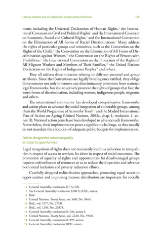 Labour-market and social policies and poverty reduction                        129


ments including the Universal Declaration of Human Rights,6 the Interna-
tional Covenant on Civil and Political Rights7 and the International Covenant
on Economic, Social and Cultural Rights, 8 and the International Convention
on the Elimination of All Forms of Racial Discrimination.9 Many address
the rights of particular groups and minorities, such as the Convention on the
Rights of the Child,10 the Convention on the Elimination of All Forms of Dis-
crimination against Women,11 the Convention on the Rights of Persons with
Disabilities,12 the International Convention on the Protection of the Rights of
All Migrant Workers and Members of Their Families,13 the United Nations
Declaration on the Rights of Indigenous Peoples14 and others.
     They all address discrimination relating to different personal and group
attributes. Since the Conventions are legally binding once ratified, they oblige
Governments not only to remove any discriminatory provisions from national
legal frameworks, but also to actively promote the rights of groups that face the
worst forms of discrimination, including women, indigenous people, migrants
and others.
     The international community has developed comprehensive frameworks
and action plans to advance the social integration of vulnerable groups, among
them the World Programme of Action for Youth15 and the Madrid International
Plan of Action on Ageing (United Nations, 2002a, chap. I, resolution 1, an-
nex II). National action plans have been developed to advance such frameworks.
Nevertheless, their implementation poses a significant challenge, as they usually
do not mandate the allocation of adequate public budgets for implementation.

Policies designed to reduce inequality
in access to opportunities
Legal recognition of rights does not necessarily lead to a reduction in inequali-
ties in respect of access to services, let alone in respect of social outcomes. The
promotion of equality of rights and opportunities for disadvantaged groups
requires redistribution of resources so as to reduce the disparities and advance
both social inclusion and poverty reduction efforts.
      Carefully designed redistribution approaches, promoting equal access to
opportunities and improving income distribution are important for socially

  6   General Assembly resolution 217 A (III).
  7   See General Assembly resolution 2200 A (XXI), annex.
  8   Ibid.
  9   United Nations, Treaty Series, vol. 660, No. 9464.
 10   Ibid., vol. 1577, No. 27531.
 11   Ibid., vol. 1249, No. 20378.
 12   General Assembly resolution 61/106, annex I.
 13   United Nations, Treaty Series, vol. 2220, No. 39481.
 14   General Assembly resolution 61/295, annex.
 15   General Assembly resolution 50/81, annex.
 