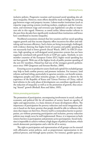 130                                                                Rethinking Poverty


inclusive policies. Progressive taxation and increased social spending also ad-
dress inequality. However, more efforts should be made to bridge the yawning
gap between wages and property income. Labour-market institutions (such as
tripartite wage-setting systems involving workers, employers and the Govern-
ment, and minimum wage and severance pay legislation) can play an impor-
tant role in this regard. However, as noted earlier, labour-market reforms in
the past three decades have significantly weakened these institutions and hence
have contributed to income inequality.
     Neoliberal economists claimed that low taxation and low social spending
support growth and that income disparity offers incentives for effort and risk-
taking and increases efficiency. Such claims are being increasingly challenged,
with evidence showing that higher levels of taxation and public spending do
not necessarily lead to lower growth (Social Watch, 2007). In OECD coun-
tries, high spending on well-designed social protection systems has not been
negatively correlated with growth levels or GDP per capita. Similarly, in new
member countries of the European Union (EU), higher social spending has
not hurt growth. With one of the highest levels of public pension spending of
the new EU members, Poland has had one of the strongest growth perform-
ances since 1989 (Jorgensen and Serrano-Berthet, 2009).
     Ensuring access to productive assets (land and capital) for excluded groups
may help to both combat poverty and promote inclusion. For instance, land
reforms and land titling, particularly in agrarian societies, can benefit women,
indigenous peoples and other minority groups. In addition, as shown by the
experience of the Republic of Korea and Taiwan Province of China, radical
land reforms in the early phase of development can contribute significantly to
the reduction of inequality as well as to the promotion of growth, thus ensur-
ing “shared” growth (Birdsall, Ross and Sabot, 1995).

Policies promoting participation
The promotion of participation, encompassing involvement in social, cultural,
economic and political life for all members of society based on equality of
rights and opportunities, is a basic element of many development efforts. The
importance of participation for poverty reduction and social integration poli-
cies is based on the basic premise that people should be able to influence deci-
sions that impact on their lives. Poverty itself is a tremendous barrier to partici-
pation, yet without promoting participation and inclusion, poverty reduction
policies may simply never be well implemented. Hence, it is important to both
remove barriers to participation and promote active participation. Social inclu-
sion is impossible to achieve without a high degree of political inclusion, which
entails democratic participation and a role for all in society.
     The right to participation and representation of all groups can be ensured
with affirmative action policies, such as proportionate representation in the
political process, and through quota systems. For instance, gender quota sys-
 
