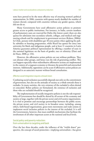 Labour-market and social policies and poverty reduction                        131


tems have proved to be the most effective way of ensuring women’s political
representation. In 2006, countries with quotas nearly doubled the number of
women elected, compared with countries without any gender quotas, which
did not do so.
     Many Governments have used affirmative action policies to promote
greater access to public institutions. For instance, in India, certain numbers
of parliamentary seats are reserved for Dalits (the lowest caste); there are also
quotas for admission into secondary schools, colleges, and medical and engi-
neering schools and for employment in government services (Kabeer, 2006a).
In Chile, persons with disabilities get 10 extra points when applying for pub-
lic subsidies or housing programmes, while Brazil has quotas for entry into
university for black and indigenous people, and at least 11 countries in Latin
America guarantee political representation by offering a number of seats in
the national legislature on the basis of gender, race or ethnicity (Dani and
de Haan, 2008, p. 134).
     However, the affirmative action policies are not without problems. They
can alienate other groups, and hence run the risk of generating conflict. This
can happen especially when redistributive affirmative actions are implemented
in the context of a stagnant economy or threaten the powerful and entrenched
interests. Additionally, opposition can be acute if affirmative action policies are
designed in an autocratic manner without broad consultation.

Effective social integration requires a broad vision
Combating social exclusion successfully depends not only on the commitment
of government, but also on the attitudes of society as a whole towards those it
excludes. In many societies, the very existence of the excluded is often denied
or concealed. Before policies are formulated, the existence of exclusion and
those who are excluded should be recognized.
      The implementation of socially integrative policies is not the sole responsi-
bility of Governments but should be shared by all sectors of the economy and
society at large, together with the private sector and civil society organizations.
It is vital to promote and encourage partnerships between the public sector,
the private sector, and civil society in its broadest sense, including, among
others, faith-based organizations, grass-roots movements and trade unions to
implement social inclusion policies in the interest of the excluded. It is still
the Governments, however, that must establish mechanisms that facilitate the
involvement of all other important actors at the national and local levels.

Social policy and poverty reduction:
from universalism to targeting and back
Over the last three decades, under the influence of the “trickle down” per-
spective, the concept of social protection—implying universalism—has given
 