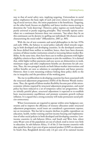 132                                                                Rethinking Poverty


way to that of social safety nets, implying targeting. Universalism in social
policy emphasizes the basic right of each and every citizen to the provision-
ing of social services; thus, the entire population is the beneficiary. Targeting,
on the other hand, focuses on eligibility and hence involves means-testing to
determine the “truly deserving”. However, policy regimes are rarely based on
purely universal or purely targeting principles. They normally operate some-
where on a continuum between these two extremes, “but where they lie on
this continuum can be decisive in spelling out individuals’ life chances and in
characterizing the social order” (Mkandawire, 2007, p. 305).
      With the rise of new economic and social philosophies in the late 1970s
and early 1980s, the balance in social policy radically tilted towards target-
ing in both developed and developing countries. In the developed countries,
the focus shifted from welfare to workfare; hence, there have been dramatic
erosions of labour-market institutions aimed at increasing labour-market flex-
ibility. At the same time, there have been cuts in welfare payments with higher
eligibility criteria to force welfare recipients to join the workforce. It is claimed
that, while higher welfare payments and easy access are disincentives to work,
minimum wages and other employment benefits are deterrents for job crea-
tion. Thus, the two-pronged attacks on both labour-market interventions and
welfare benefits are seen as solutions to unemployment and hence poverty.
However, there is now mounting evidence linking these policy shifts to the
rise in inequality and the prevalence of the working poor.
     The rise in neoliberalism in developing countries has been associated with
the structural adjustment programmes (SAPs) of the Bretton Woods institu-
tions. Thus, the agenda of labour-market flexibility became part of the micro-
economic reforms required by structural adjustment programmes, and social
policy has been reduced to a set of temporary safety net programmes. After
an initially painful phase, structural adjustment is expected to re-establish
basic macroeconomic equilibrium and promote economic growth without
inflation. It is argued that a strong economy will make permanent social poli-
cies unnecessary.
     When Governments are required to operate within strict budgetary con-
straints and to improve the efficiency of resource allocation under structural
adjustment programmes, social issues are considered a government expense,
not an investment. This has led to massive declines in public expenditure on
education, health, worker training and low-income housing and implementa-
tion of other social policies in both developed and developing countries. Low-
income countries in sub-Saharan Africa, and South and West Asia, where
some 80 per cent of the population are out of school, tend to invest very little
in education. In sub-Saharan Africa, 11 of the 21 low-income countries with
data spend less than 4 per cent of gross national product (GNP) on education.
In South Asia, Bangladesh devotes only 2.6 per cent of its national income
 