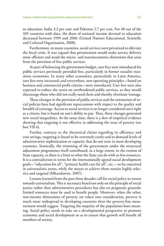 Labour-market and social policies and poverty reduction                        133


to education, India 3.3 per cent and Pakistan 2.7 per cent. For 40 out of the
105 countries with data, the share of national income devoted to education
decreased between 1999 and 2006 (United Nations Educational, Scientific
and Cultural Organization, 2008).
      Furthermore, in many countries, social services were privatized to alleviate
the fiscal crisis. It was argued that privatization would make service delivery
more efficient and avoid the micro- and macroeconomic distortions that arise
from the provision of free public services.
      As part of balancing the government budget, user fees were introduced for
public services previously provided free, particularly in former socialist tran-
sition economies. In many other economies, particularly in Latin America,
user fees were increased; and everywhere, new operating principles—based on
business and commercial profit criteria—were introduced. User fees were also
expected to reduce the strain on overburdened public services, as they would
discourage those who did not really need them and thereby eliminate wastage.
      These changes in the provision of public services and the orientation of so-
cial policies have had significant repercussions with respect to the quality and
breadth of coverage. Access to social services is no longer considered one’s right
as a citizen, but is based on one’s ability to pay. Thus, these changes generated
new social inequalities. At the same time, there is a slew of empirical evidence
showing that targeting is not effective in addressing the issue of poverty (see
box VII.4).
      Further, contrary to the theoretical claims regarding its efficiency and
cost savings, targeting is found to be extremely costly and to demand levels of
administrative sophistication or capacity that do not exist in most developing
countries. Ironically, the trimming of the government under the structural
adjustment programmes itself contributed, to a large extent, to the erosion of
State capacity, as there is a limit to what the State can do with so few resources.
It is a contradiction in terms for the internationally agreed social development
goals—“education for all”, “primary health care for all”, etc.—to be conceived
in universalistic terms, while the means to achieve them remain highly selec-
tive and targeted (Mkandawire, 2007).
      Lessons learned from the past three decades call for social policy to return
towards universalism. This is necessary based not only on the principle of social
justice rather than administrative procedures but also on pragmatic grounds:
limited resources must be used to benefit people. Moreover, when the other,
non-income dimensions of poverty are taken into consideration, poverty is
much more widespread in developing countries than the poverty-line meas-
urement would suggest. Targeting the majority of the population loses mean-
ing. Social policy needs to take on a developmental perspective to promote
economic and social development so as to ensure that growth will benefit all
members of society.
 
