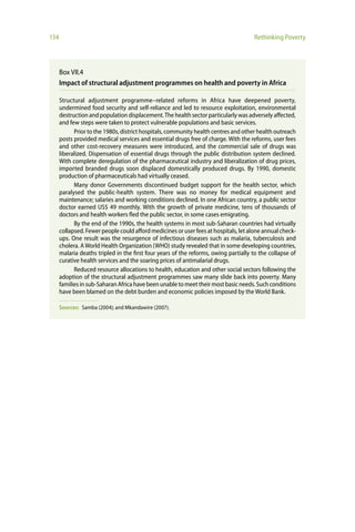 134                                                                                  Rethinking Poverty




      Box VII.4
      Impact of structural adjustment programmes on health and poverty in Africa

      Structural adjustment programme–related reforms in Africa have deepened poverty,
      undermined food security and self-reliance and led to resource exploitation, environmental
      destruction and population displacement. The health sector particularly was adversely affected,
      and few steps were taken to protect vulnerable populations and basic services.
            Prior to the 1980s, district hospitals, community health centres and other health outreach
      posts provided medical services and essential drugs free of charge. With the reforms, user fees
      and other cost-recovery measures were introduced, and the commercial sale of drugs was
      liberalized. Dispensation of essential drugs through the public distribution system declined.
      With complete deregulation of the pharmaceutical industry and liberalization of drug prices,
      imported branded drugs soon displaced domestically produced drugs. By 1990, domestic
      production of pharmaceuticals had virtually ceased.
            Many donor Governments discontinued budget support for the health sector, which
      paralysed the public-health system. There was no money for medical equipment and
      maintenance; salaries and working conditions declined. In one African country, a public sector
      doctor earned US$ 49 monthly. With the growth of private medicine, tens of thousands of
      doctors and health workers fled the public sector, in some cases emigrating.
            By the end of the 1990s, the health systems in most sub-Saharan countries had virtually
      collapsed. Fewer people could afford medicines or user fees at hospitals, let alone annual check-
      ups. One result was the resurgence of infectious diseases such as malaria, tuberculosis and
      cholera. A World Health Organization (WHO) study revealed that in some developing countries,
      malaria deaths tripled in the first four years of the reforms, owing partially to the collapse of
      curative health services and the soaring prices of antimalarial drugs.
            Reduced resource allocations to health, education and other social sectors following the
      adoption of the structural adjustment programmes saw many slide back into poverty. Many
      families in sub-Saharan Africa have been unable to meet their most basic needs. Such conditions
      have been blamed on the debt burden and economic policies imposed by the World Bank.

      Sources: Samba (2004); and Mkandawire (2007).
 