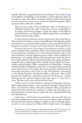 136                                                                       Rethinking Poverty


siderable difficulties in generalizing from the findings of these studies owing
to the different methodologies used, problems in disentangling the effects of
microfinance from other effects on incomes, and the variety of institutional
structures involved. A recent survey (Center for Global Development, 2007)
summarized these difficulties as follows:
      There are many stories of the transformative effect of microfinance on
      individual borrowers but until recently, there has been surprisingly lit-
      tle rigorous research that attempts to isolate the impact of microfinance
      from other factors, or to identify how different approaches to microfinance
      change outcomes (italics added).
     In terms of poverty reduction, two key questions have been raised: first, to
what extent has microfinance made a lasting difference in bringing households
out of poverty on a permanent basis? second, to what extent do microfinance
programmes reach the “core poor” and not just the better off among the poor?
     The most cited sources on the impact of microfinance on poverty are the
studies edited by Hulme and Mosley (1996). They found that poor households
do not benefit from microfinance: it is only non-poor borrowers who do well
with microfinance and enjoy significant positive impacts. More troubling is the
finding that a vast majority of those with starting incomes below the poverty
line actually ended up with less incremental income after getting microloans,
compared with a control group whose members did not obtain such loans.
Another study (Khandker, 2005)—sponsored by the World Bank—involving
1,800 households in Bangladesh, found only very marginal improvements for
microcredit borrowers. For example, the incomes of women who had received
microcredit increased by only 8 taka for each 100 borrowed. Commenting
on this finding, Roodman and Qureshi (2006, p. 38) noted: “Thus a $250
one-year loan would raise a borrower’s income by $12.50-per-year, or about
$0.03-per-day. For someone living on $2-per-day, that is a 1.5 per cent in-
crease. This does not live up to the microfinance hype.”2
     Credit is only one factor involved in opening and operating a business.
Other complementary factors—most importantly a recipient’s entrepreneurial
skills—are crucial for making credit more productive. Most poor people do
not have the basic education or experience to understand and conduct even
low-level business activities. They are mostly risk-averse, often fearful of losing
what little they have.3
     Critics note as well that for microenterprises to be successful they also
need other complementary services, such as access to decent roads and afford-
able means for moving their products to markets as well as marketing support
in order to reach customers (see Pollin, 2007). Finally, there is the nagging

  2 Roughly 81 per cent of the population of Bangladesh live below the $2-a-day poverty line.
    The corresponding shares in Pakistan and Sri Lanka are about 70 and 40 per cent.
  3 This does not mean, however, that they do not want to better themselves.
 