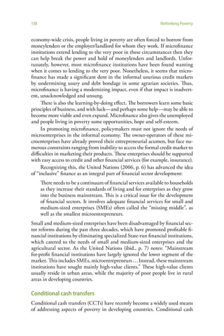138                                                              Rethinking Poverty


economy-wide crisis, people living in poverty are often forced to borrow from
moneylenders or the employer/landlord for whom they work. If microfinance
institutions extend lending to the very poor in these circumstances then they
can help break the power and hold of moneylenders and landlords. Unfor-
tunately, however, most microfinance institutions have been found wanting
when it comes to lending to the very poor. Nonetheless, it seems that micro-
finance has made a significant dent in the informal usurious credit markets
by undermining usury and debt bondage in some agrarian societies. Thus,
microfinance is having a modernizing impact, even if that impact is inadvert-
ent, unacknowledged and unsung.
     There is also the learning-by-doing effect. The borrowers learn some basic
principles of business, and with luck—and perhaps some help—may be able to
become more viable and even expand. Microfinance also gives the unemployed
and people living in poverty some opportunities, hope and self-esteem.
     In promoting microfinance, policymakers must not ignore the needs of
microenterprises in the informal economy. The owner-operators of these mi-
croenterprises have already proved their entrepreneurial acumen, but face nu-
merous constraints ranging from inability to access the formal credit market to
difficulties in marketing their products. These enterprises should be supported
with easy access to credit and other financial services (for example, insurance).
     Recognizing this, the United Nations (2006, p. 6) has advanced the idea
of “inclusive” finance as an integral part of financial sector development:
      There needs to be a continuum of financial services available to households
      as they increase their standards of living and for enterprises as they grow
      into the business mainstream. This is a critical issue for the development
      of financial sectors. It involves adequate financial services for small and
      medium-sized enterprises (SMEs) often called the “missing middle”, as
      well as the smallest microentrepreneurs.
Small and medium-sized enterprises have been disadvantaged by financial sec-
tor reforms during the past three decades, which have promoted profitable fi-
nancial institutions by eliminating specialized State-run financial institutions,
which catered to the needs of small and medium-sized enterprises and the
agricultural sector. As the United Nations (ibid., p. 7) notes: “Mainstream
for-profit financial institutions have largely ignored the lower segment of the
market. This includes SMEs, microentrepreneurs … Instead, these mainstream
institutions have sought mainly high-value clients.” These high-value clients
usually reside in urban areas, while the majority of poor people live in rural
areas in developing countries.

Conditional cash transfers
Conditional cash transfers (CCTs) have recently become a widely used means
of addressing aspects of poverty in developing countries. Conditional cash
 