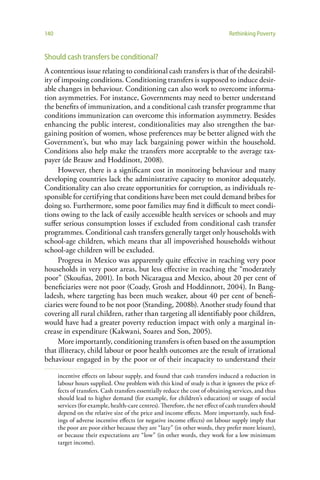140                                                                             Rethinking Poverty


Should cash transfers be conditional?
A contentious issue relating to conditional cash transfers is that of the desirabil-
ity of imposing conditions. Conditioning transfers is supposed to induce desir-
able changes in behaviour. Conditioning can also work to overcome informa-
tion asymmetries. For instance, Governments may need to better understand
the benefits of immunization, and a conditional cash transfer programme that
conditions immunization can overcome this information asymmetry. Besides
enhancing the public interest, conditionalities may also strengthen the bar-
gaining position of women, whose preferences may be better aligned with the
Government’s, but who may lack bargaining power within the household.
Conditions also help make the transfers more acceptable to the average tax-
payer (de Brauw and Hoddinott, 2008).
     However, there is a significant cost in monitoring behaviour and many
developing countries lack the administrative capacity to monitor adequately.
Conditionality can also create opportunities for corruption, as individuals re-
sponsible for certifying that conditions have been met could demand bribes for
doing so. Furthermore, some poor families may find it difficult to meet condi-
tions owing to the lack of easily accessible health services or schools and may
suffer serious consumption losses if excluded from conditional cash transfer
programmes. Conditional cash transfers generally target only households with
school-age children, which means that all impoverished households without
school-age children will be excluded.
     Progresa in Mexico was apparently quite effective in reaching very poor
households in very poor areas, but less effective in reaching the “moderately
poor” (Skoufias, 2001). In both Nicaragua and Mexico, about 20 per cent of
beneficiaries were not poor (Coady, Grosh and Hoddinnott, 2004). In Bang-
ladesh, where targeting has been much weaker, about 40 per cent of benefi-
ciaries were found to be not poor (Standing, 2008b). Another study found that
covering all rural children, rather than targeting all identifiably poor children,
would have had a greater poverty reduction impact with only a marginal in-
crease in expenditure (Kakwani, Soares and Son, 2005).
     More importantly, conditioning transfers is often based on the assumption
that illiteracy, child labour or poor health outcomes are the result of irrational
behaviour engaged in by the poor or of their incapacity to understand their

      incentive effects on labour supply, and found that cash transfers induced a reduction in
      labour hours supplied. One problem with this kind of study is that it ignores the price ef-
      fects of transfers. Cash transfers essentially reduce the cost of obtaining services, and thus
      should lead to higher demand (for example, for children’s education) or usage of social
      services (for example, health-care centres). Therefore, the net effect of cash transfers should
      depend on the relative size of the price and income effects. More importantly, such find-
      ings of adverse incentive effects (or negative income effects) on labour supply imply that
      the poor are poor either because they are “lazy” (in other words, they prefer more leisure),
      or because their expectations are “low” (in other words, they work for a low minimum
      target income).
 