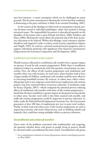 Poverty reduction programmes                                                              141


own best interests—a moot assumption which can be challenged on many
grounds. This becomes tantamount to blaming the victims for their condition,
is demeaning to the poor, and hence is likely to be resented (Standing, 2007).
     In the context of the ideology on which such an assumption is based, pov-
erty becomes rooted in individual pathologies, rather than posited as having
structural causes. The responsibility for poverty is thus placed squarely on the
shoulders of the person who is poor (Handa and Davis, 2006; Schubert and
Slater, 2006). Blaming the victim allows the potential role of the State in pov-
erty alleviation to be reduced. Within this ideology, social assistance schemes
should be well targeted in order to reduce social security expenditure (Quinn
and Magill, 1994). In contrast, universal social protection programs seek to
support individuals positively with significant State financial commitments
(Organization for Economic Cooperation and Development, 2003).

Conditional cash transfers or job creation?
Would resources allocated to conditional cash transfers have a greater impact
on poverty if used for job creation programmes? While there is insufficient
empirical evidence to conclusively settle this question, several points are note-
worthy. First, the effects of job creation programmes and conditional cash
transfers often vary with location. In rural areas, where families tend to have
a larger number of children, conditional cash transfers could be more effective
in increasing household incomes. By contrast, in urban areas, where vulner-
able groups such as new migrants cannot find secure employment, job creation
projects may have sustained effects on poverty reduction. A simulation study
for Kenya (Zepeda, 2007)—which compared the potential poverty reducing
effects of conditional cash transfers with those of job creation programmes—
found that the latter would have a greater impact on the poorest income deciles
in urban areas. Second, rural work is also often seasonal and unstable, and
stable job creation programmes could be important in poverty reduction. In
India, under the National Rural Employment Guarantee Act, the Government
guarantees at least 100 days of employment per year to poor rural workers.
Finally, in both rural and urban areas, if job creation programmes are tied to
improving economic and social infrastructure such as building schools and
hospitals, they could have strong multiplier effects on poverty reduction.5


Unconditional and universal transfers
Given some of the problems associated with conditionality and targeting,
the question whether direct cash grants to people living in poverty should
be universal and/or unconditional has been raised. Unconditional cash grants

  5   For a comprehensive evaluation of various job guarantee schemes in developing countries,
      see Wray (2007).
 