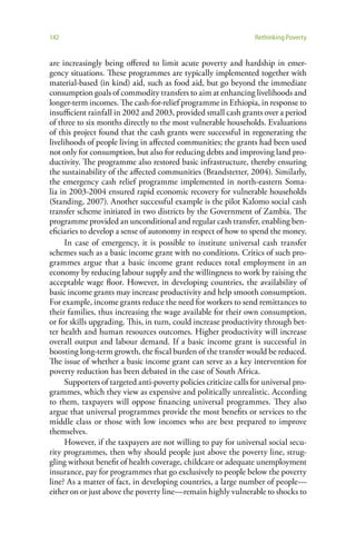 142                                                                Rethinking Poverty


are increasingly being offered to limit acute poverty and hardship in emer-
gency situations. These programmes are typically implemented together with
material-based (in kind) aid, such as food aid, but go beyond the immediate
consumption goals of commodity transfers to aim at enhancing livelihoods and
longer-term incomes. The cash-for-relief programme in Ethiopia, in response to
insufficient rainfall in 2002 and 2003, provided small cash grants over a period
of three to six months directly to the most vulnerable households. Evaluations
of this project found that the cash grants were successful in regenerating the
livelihoods of people living in affected communities; the grants had been used
not only for consumption, but also for reducing debts and improving land pro-
ductivity. The programme also restored basic infrastructure, thereby ensuring
the sustainability of the affected communities (Brandstetter, 2004). Similarly,
the emergency cash relief programme implemented in north-eastern Soma-
lia in 2003-2004 ensured rapid economic recovery for vulnerable households
(Standing, 2007). Another successful example is the pilot Kalomo social cash
transfer scheme initiated in two districts by the Government of Zambia. The
programme provided an unconditional and regular cash transfer, enabling ben-
eficiaries to develop a sense of autonomy in respect of how to spend the money.
      In case of emergency, it is possible to institute universal cash transfer
schemes such as a basic income grant with no conditions. Critics of such pro-
grammes argue that a basic income grant reduces total employment in an
economy by reducing labour supply and the willingness to work by raising the
acceptable wage floor. However, in developing countries, the availability of
basic income grants may increase productivity and help smooth consumption.
For example, income grants reduce the need for workers to send remittances to
their families, thus increasing the wage available for their own consumption,
or for skills upgrading. This, in turn, could increase productivity through bet-
ter health and human resources outcomes. Higher productivity will increase
overall output and labour demand. If a basic income grant is successful in
boosting long-term growth, the fiscal burden of the transfer would be reduced.
The issue of whether a basic income grant can serve as a key intervention for
poverty reduction has been debated in the case of South Africa.
      Supporters of targeted anti-poverty policies criticize calls for universal pro-
grammes, which they view as expensive and politically unrealistic. According
to them, taxpayers will oppose financing universal programmes. They also
argue that universal programmes provide the most benefits or services to the
middle class or those with low incomes who are best prepared to improve
themselves.
      However, if the taxpayers are not willing to pay for universal social secu-
rity programmes, then why should people just above the poverty line, strug-
gling without benefit of health coverage, childcare or adequate unemployment
insurance, pay for programmes that go exclusively to people below the poverty
line? As a matter of fact, in developing countries, a large number of people—
either on or just above the poverty line—remain highly vulnerable to shocks to
 