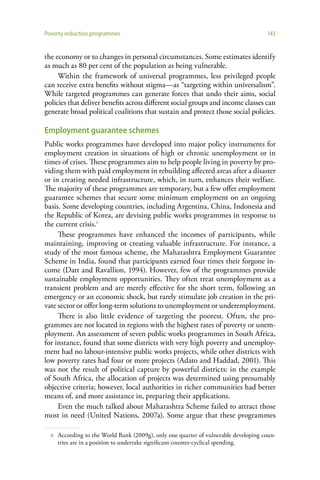 Poverty reduction programmes                                                          143


the economy or to changes in personal circumstances. Some estimates identify
as much as 80 per cent of the population as being vulnerable.
     Within the framework of universal programmes, less privileged people
can receive extra benefits without stigma—as “targeting within universalism”.
While targeted programmes can generate forces that undo their aims, social
policies that deliver benefits across different social groups and income classes can
generate broad political coalitions that sustain and protect those social policies.

Employment guarantee schemes
Public works programmes have developed into major policy instruments for
employment creation in situations of high or chronic unemployment or in
times of crises. These programmes aim to help people living in poverty by pro-
viding them with paid employment in rebuilding affected areas after a disaster
or in creating needed infrastructure, which, in turn, enhances their welfare.
The majority of these programmes are temporary, but a few offer employment
guarantee schemes that secure some minimum employment on an ongoing
basis. Some developing countries, including Argentina, China, Indonesia and
the Republic of Korea, are devising public works programmes in response to
the current crisis.6
     These programmes have enhanced the incomes of participants, while
maintaining, improving or creating valuable infrastructure. For instance, a
study of the most famous scheme, the Maharashtra Employment Guarantee
Scheme in India, found that participants earned four times their forgone in-
come (Datt and Ravallion, 1994). However, few of the programmes provide
sustainable employment opportunities. They often treat unemployment as a
transient problem and are merely effective for the short term, following an
emergency or an economic shock, but rarely stimulate job creation in the pri-
vate sector or offer long-term solutions to unemployment or underemployment.
     There is also little evidence of targeting the poorest. Often, the pro-
grammes are not located in regions with the highest rates of poverty or unem-
ployment. An assessment of seven public works programmes in South Africa,
for instance, found that some districts with very high poverty and unemploy-
ment had no labour-intensive public works projects, while other districts with
low poverty rates had four or more projects (Adato and Haddad, 2001). This
was not the result of political capture by powerful districts: in the example
of South Africa, the allocation of projects was determined using presumably
objective criteria; however, local authorities in richer communities had better
means of, and more assistance in, preparing their applications.
     Even the much talked about Maharashtra Scheme failed to attract those
most in need (United Nations, 2007a). Some argue that these programmes

  6   According to the World Bank (2009g), only one quarter of vulnerable developing coun-
      tries are in a position to undertake significant counter-cyclical spending.
 