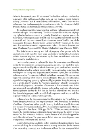 Poverty reduction programmes                                                    145


In India, for example, over 30 per cent of the landless and near landless live
in poverty, while in Bangladesh, they make up two thirds of people living in
poverty (Meinzen-Dick, Kameri-Mbote and Markelova, 2007). There are also
indications that landownership increases investment in the education of chil-
dren and hence can help reduce intergenerational poverty.
       In rural communities, landownership and land rights are associated with
social standing in the community. The intra-household distribution of prop-
erty rights is also important, as it typically discriminates against women. In
many cases, women gain access to land only through the male members of the
household, and they are vulnerable to eviction or loss of land in case of the
man’s death, divorce or disinheritance. Landownership by women, on the other
hand, has contributed to their empowerment and to a decline in domestic vio-
lence (Panda and Agarwal, 2005; Bhatla, Chakraborty and Duvvury, 2006).
      The links between poverty and lack of property often prompt calls for
land reforms, with transfers from large landlords to the landless. Such land
reform, however, requires commitment by the State to withstand resistance
from powerful landed owners.
      Land can also be used as collateral for loans for investment, or sold to raise
capital for investment in an income generating activity. This has led to cam-
paigns—popularized by Hernando de Soto—to grant a title to land to urban
slum-dwellers who live on land not owned by them. According to de Soto, the
world’s poor are sitting on a huge amount of potential capital, but are hindered
by bureaucracies. For example, in Haiti, individuals must take 176 bureaucratic
steps over an average of 19 years to own land legally. Thus, de Soto (2000) has
argued that assigning property rights would give people living in poverty ac-
cess to credit, thereby ending the “capitalist apartheid” allegedly so prevalent
in the developing world. A number of countries in Latin America and Africa
have attempted, strongly aided by donors, to formalize land titles following de
Soto’s argument, despite the fact that de Soto has offered little real evidence
that formalizing property titles actually leads to greater credit access and thus
to poverty reduction in the developing world.
      In Peru, where the Government and the Commission for Formalizing In-
formal Property, which de Soto helped create in 1996, formalized the property
of millions of rural and urban people, poverty levels have actually increased
over the past few years (Bourbeau, 2001). According to legal advocate Murtaza
Jaffer (quoted in Bourbeau, 2001, pp. 78-79): “Efforts to convey individual
titles to the poor in planned settlements have overestimated the ability of these
‘owners’ to find economic livelihood in the absence of additional support be-
yond allocation of land. The poor soon sell their interests, returning once more
to unplanned settlements and despair.”
      In short, formalizing land titles suffers from impediments similar to those
experienced along the microfinance route to poverty reduction. In the absence
of an expanding economy, new landowners will not be able to expand their
 