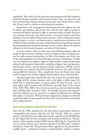 146                                                              Rethinking Poverty


capabilities. They often lack the education and entrepreneurial skills needed to
undertake business activities with borrowed money. They are risk-averse and
more worried about failing and hence losing their asset (land) used as collat-
eral. Poverty itself is a barrier to risk-taking and enterprise.
      Furthermore, the campaign for formalizing land titles ignores the role
of culture and tradition, and assumes that with the same rights to property,
everyone will behave similarly in order to maximize utility or profit. However,
not everyone shares the same belief system, as has now become clear from
findings in the new field of behavioural economics. Many traditional societies
regard savings as a virtue, and borrowing as a manifestation of distress to be
avoided. In many Muslim countries, interest-based financing is being replaced
by financing based on profit-loss sharing. In such a system, there is no need for
collateral, as the financier becomes a co-owner of the business.
      In many societies, there are other means of conferring property rights on
people living in poverty involving a mixture of legal systems, including statu-
tory law and customary mechanisms. In Africa, for example, over 90 per cent
of the rural population access land through customary mechanisms. In addi-
tion to customary law, property rights are influenced by a range of other legal,
cultural and normative frameworks, including religious laws and practices,
international treaties, and development project regulations. Which of these
frameworks are accepted and enforced depends on power and social relations
among different claimants. These complexities have not always been recog-
nized in programmes aimed at legally empowering the poor with land titles.
      Statutory legal reforms should also take into account the secondary prop-
erty rights held by various claimants, such as the right to collect water, fire-
wood, fish or medicinal plants or grazing rights for their livestock. Loss of
these rights could seriously erode livelihoods, especially those of the poorest
(Frias, 2005; Wily, 2006). Many formal systems focus only on landownership,
thus excluding these secondary claims. Accordingly, the poor and marginal-
ized often depend more on customary or religious justifications for claiming
their rights to resources. Well-intentioned programmes designed to formally
clarify land rights for poor people may hurt their overall interests and thereby
fail to reduce poverty.

Governance reforms and poverty reduction
Since the late 1990s, attention has also been given to governance reforms as
a precondition for poverty reduction (see Van Arkadie, 2005, for a review
thereof). This followed some influential research, especially in the World Bank,
on the alleged link between corruption and economic performance. The gov-
ernance reform agenda received added impetus following the Asian financial
crisis, in whose creation, it was claimed, especially in the West, that “cronyism”
had played a major role. The governance reform agenda has also promoted os-
tensibly “good”—understood mainly as market-friendly—policies to achieve
 