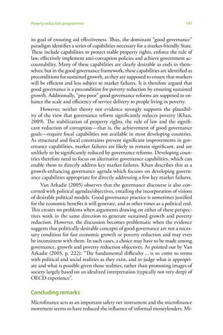 Poverty reduction programmes                                                   147


its goal of ensuring aid effectiveness. Thus, the dominant “good governance”
paradigm identifies a series of capabilities necessary for a market-friendly State.
These include capabilities to protect stable property rights, enforce the rule of
law, effectively implement anti-corruption policies and achieve government ac-
countability. Many of these capabilities are clearly desirable as ends in them-
selves; but in the good governance framework, these capabilities are identified as
preconditions for sustained growth, as they are supposed to ensure that markets
will be efficient and less subject to market failures. It is therefore argued that
good governance is a precondition for poverty reduction by ensuring sustained
growth. Additionally, “pro-poor” good governance reforms are supposed to en-
hance the scale and efficiency of service delivery to people living in poverty.
     However, neither theory nor evidence strongly supports the plausibil-
ity of the view that governance reform significantly reduces poverty (Khan,
2009). The stabilization of property rights, the rule of law and the signifi-
cant reduction of corruption—that is, the achievement of good governance
goals—require fiscal capabilities not available in most developing countries.
As structural and fiscal constraints prevent significant improvements in gov-
ernance capabilities, market failures are likely to remain significant, and are
unlikely to be significantly reduced by governance reforms. Developing coun-
tries therefore need to focus on alternative governance capabilities, which can
enable them to directly address key market failures. Khan describes this as a
growth-enhancing governance agenda which focuses on developing govern-
ance capabilities appropriate for directly addressing a few key market failures.
     Van Arkadie (2005) observes that the governance discourse is also con-
cerned with political agendas/objectives, entailing the incorporation of visions
of desirable political models. Good governance practice is sometimes justified
for the economic benefits it will generate, and at other times as a political end.
This creates no problems when arguments drawing on either of these perspec-
tives work in the same direction to generate sustained growth and poverty
reduction. However, the discussion becomes problematic when the evidence
suggests that politically desirable concepts of good governance are not a neces-
sary condition for fast economic growth or poverty reduction and may even
be inconsistent with them. In such cases, a choice may have to be made among
governance, growth and poverty reduction objectives. As pointed out by Van
Arkadie (2005, p. 222): “The fundamental difficulty … is to come to terms
with political and social realities as they exist, and to judge what is appropri-
ate and what is possible given those realities, rather than promoting images of
society largely based on an idealized interpretation (typically not very deep) of
OECD experience”.

Concluding remarks
Microfinance acts as an important safety net instrument and the microfinance
movement seems to have reduced the influence of informal moneylenders. Mi-
 