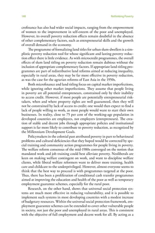 148                                                             Rethinking Poverty


crofinance has also had wider social impacts, ranging from the empowerment
of women to the improvement in self-esteem of the poor and unemployed.
However, its overall poverty reduction effects remain doubtful in the absence
of other complementary factors, such as entrepreneurial skills and the growth
of overall demand in the economy.
     The programme of formalizing land titles for urban slum-dwellers is a sim-
plistic poverty reduction tool for whose significant and lasting poverty reduc-
tion effect there is little evidence. As with microcredit programmes, the overall
effects of slum land titling on poverty reduction remain dubious without the
inclusion of appropriate complementary factors. If appropriate land titling pro-
grammes are part of redistributive land reforms aimed at reducing inequality,
especially in rural areas, they may be far more effective in poverty reduction,
as was the case for the agrarian reforms of East Asia in the 1950s.
     Both microfinance and land titling focus on capital market imperfections,
while ignoring other market imperfections. They assume that people living
in poverty are all potential entrepreneurs, constrained only by their inability
to access credit. However, if most people are potentially entrepreneurial risk-
takers, when and where property rights are well guaranteed, then they will
not be constrained by lack of access to credit; one would then expect to find a
lack of people willing to work, as most people would want to start their own
businesses. In reality, close to 75 per cent of the working-age population in
developed countries are employees, not employers (entrepreneurs). The crea-
tion of stable and decent jobs through appropriate policies and institutional
support is far more likely to contribute to poverty reduction, as recognized by
the Millennium Development Goals.
     Policymakers in the colonial past attributed poverty in part to behavioural
problems and cultural deficiencies that they hoped would be corrected by spe-
cial training and community action programmes for people living in poverty.
The welfare reform consensus of the mid-1980s converged on the notion that
mandated work and job training could best alleviate poverty. Neoliberals are
keen on making welfare contingent on work, and want to discipline welfare
clients, while liberal welfare reformers want to deliver more training, health
care and childcare to the underprivileged. However, almost everyone seems to
think that the best way to proceed is with programmes targeted at the poor.
Thus, there has been a proliferation of conditional cash transfer programmes
aimed at improving the education and health of the poor as well as temporary
employment guarantee schemes, especially for the rural poor.
     Research, on the other hand, shows that universal social protection sys-
tems are much more effective in reducing vulnerability, and it is possible to
implement such systems in most developing countries with a modest increase
of budgetary resources. Within the universal social protection framework, em-
ployment guarantee schemes can be extended to cover other vulnerable people
in society, not just the poor and unemployed in rural areas. This is consistent
with the objective of full employment and decent work for all. By acting as a
 