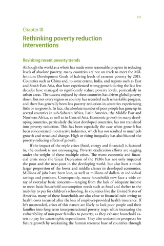 151



Chapter IX
Rethinking poverty reduction
interventions

Revisiting recent poverty trends
Although the world as a whole has made some reasonable progress in reducing
levels of absolute poverty, many countries are not on track to meet the Mil-
lennium Development Goals of halving levels of extreme poverty by 2015.
Countries such as China and, to some extent, India, and regions such as East
and South-East Asia, that have experienced strong growth during the last few
decades have managed to significantly reduce poverty levels, particularly in
urban areas. The success enjoyed by these countries has driven global poverty
down; but not every region or country has recorded such remarkable progress,
and there has generally been less poverty reduction in countries experiencing
little or no growth. In fact, the absolute number of poor people has gone up in
several countries in sub-Saharan Africa, Latin America, the Middle East and
Northern Africa, as well as in Central Asia. Economic growth in many devel-
oping countries, particularly the least developed countries, has not translated
into poverty reduction. This has been especially the case when growth has
been concentrated in extractive industries, which has not resulted in much job
growth and structural change. High or rising inequality has also blunted the
poverty-reducing effects of growth.
      If the impact of the triple crises (food, energy and financial) is factored
in, the outlook is not encouraging. Poverty eradication efforts are sagging
under the weight of these multiple crises. The worst economic and finan-
cial crisis since the Great Depression of the 1930s has not only impacted
the poor and the near-poor in the developing world, but also hurt a much
larger proportion of the lower and middle classes in developed economies.
Millions of jobs have been lost, as well as millions of dollars in individual
savings and pensions. Consequently, many households now face a wide ar-
ray of everyday basic concerns—ranging from the lack of adequate income
to meet basic household consumption needs such as food and shelter to the
inability to pay for children’s schooling. In countries like the United States of
America, many of these households are also close to financial ruin owing to
health costs incurred after the loss of employer-provided health insurance. If
left unattended, crises of this nature are likely to lock poor people and their
families into long-term intergenerational poverty traps while increasing the
vulnerability of non-poor families to poverty, as they exhaust household as-
sets to pay for catastrophic expenditures. They also undermine prospects for
future growth by weakening the human resource base of countries through
 