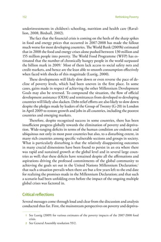 152                                                                   Rethinking Poverty


underinvestments in children’s schooling, nutrition and health care (Raval-
lion, 2008; Birdsall, 2002).
     The fact that the financial crisis is coming on the heels of the sharp spikes
in food and energy prices that occurred in 2007-2008 has made the fallout
much worse for most developing countries. The World Bank (2009b) estimated
that in 2008 the food and energy crises alone pushed between 130 million and
155 million people into poverty. The World Food Programme (WFP) has es-
timated that the number of chronically hungry people in the world surpassed
the billion mark in 2009.1 Most of them lack access to social safety nets and
credit markets, and hence are the least able to smooth consumption effectively
when faced with shocks of this magnitude (Lustig, 2000).
     These developments will likely slow down or even reverse the pace of de-
cline of poverty levels, which had been uneven in the first place. In some
cases, gains made in respect of achieving the other Millennium Development
Goals may also be reversed. To compound the situation, the flow of official
development assistance (ODA) and remittances from developed to developing
countries will likely also slacken. Debt-relief efforts are also likely to slow down
despite the pledges made by leaders of the Group of Twenty (G-20) in London
in April 2009 to restore growth and jobs in all countries, including the poorest
countries and emerging markets.
     Therefore, despite recognized success in some countries, there has been
insufficient progress globally towards the elimination of poverty and depriva-
tion. Wide-ranging deficits in terms of the human condition are endemic and
ubiquitous not only in most poor countries but also, to a disturbing extent, in
many rich countries among specific vulnerable sections and groups in society.
What is particularly disturbing is that the relatively disappointing outcomes
in many crucial dimensions have been found to persist in an era where there
was rapid and sustained growth at the global level and in several large coun-
tries as well; that these deficits have remained despite all the affirmations and
aspirations driving the professed commitments of the global community to
achieving the goals set out in the United Nations Millennium Declaration;2
that such a situation prevails when there are but a few years left to the end date
for realizing the promises made in the Millennium Declaration; and that such
a scenario had been unfolding even before the impact of the ongoing multiple
global crises was factored in.

Critical reflections
Several messages come through loud and clear from the discussion and analysis
conducted thus far. First, the mainstream perspectives on poverty and depriva-

  1 See Lustig (2009) for various estimates of the poverty impacts of the 2007-2008 food
    crisis.
  2 See General Assembly resolution 55/2.
 