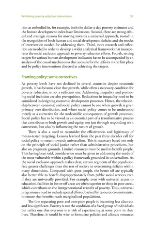 Rethinking poverty reduction interventions                                      153


tion as embodied in, for example, both the dollar-a-day poverty estimates and
the human development index have limitations. Second, there are strong ethi-
cal and strategic reasons for moving towards a universal approach, rooted in
the recognition of both human and social development deficits and the modes
of intervention needed for addressing them. Third, more research and reflec-
tion are needed in order to develop a wider analytical framework that incorpo-
rates the social exclusion approach to poverty reduction efforts. Fourth, setting
targets for various human development indicators has to be accompanied by an
analysis of the causal mechanisms that account for the deficits in the first place
and by policy interventions directed at achieving the targets.

Framing policy: some correctives
As poverty levels have not declined in several countries despite economic
growth, it has become clear that growth, while often a necessary condition for
poverty reduction, is not a sufficient one. Addressing inequality and promot-
ing social inclusion are also prerequisites. Reductions in inequality need to be
considered in designing economic development processes. Hence, the relation-
ship between economic and social policy cannot be one where growth is given
primacy over distribution, and where social policy comes to be understood
merely as a corrective for the undesirable consequences of growth processes.
Social policy has to be viewed as an essential part of a transformative process
that contributes to both growth and equity, not just through responding with
corrections, but also by influencing the nature of growth.
     There is also a need to reconsider the effectiveness and legitimacy of
means-tested targeting. Lessons learned from the past three decades call for
social policy to return towards universalism. This is necessary based not only
on the principle of social justice rather than administrative procedures, but
also on pragmatic grounds. Limited resources must be used to benefit people.
This having been said, consideration must be given to addressing the needs of
the most vulnerable within a policy framework grounded in universalism. As
the social exclusion approach makes clear, certain segments of the population
face greater challenges than the rest of society in overcoming deficits within
many dimensions. Compared with poor people, the better off are typically
also better able to benefit disproportionately from public social services even
if they are universally provided. For example, even with universal access to
education, facilities in better-off areas are often superior to those in poor areas,
which contributes to the intergenerational transfer of poverty. Thus, universal
programmes need to include special efforts, backed by resource commitments,
to ensure that benefits reach marginalized populations.
     The line separating poor and non-poor people is becoming less clear-cut
and less significant. Poverty is not the condition of a fixed group of individuals
but rather one that everyone is at risk of experiencing at some point in their
lives. Therefore, it would be wise to formulate policies and allocate resources
 
