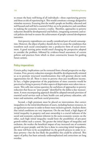 154                                                              Rethinking Poverty


to ensure the basic well-being of all individuals—those experiencing poverty
and those at risk of experiencing it. This would constitute a strategy designed to
stimulate recovery. Ensuring that the world’s people are healthy, educated and
well housed and well fed is essential if they are to be productive and contribute
to making the economic recovery a reality. Therefore, approaches to poverty
reduction should be developmental and holistic, integrating economic and so-
cial policies devised to ensure the achievement of people-centred development
outcomes.
     Anti-poverty expenditures are usually considered part of social consump-
tion. However, the object of policy should also be to create the conditions that
transform such social consumption into a productive form of social invest-
ment. A good starting point would entail changing the perspective adopted
to consider the problem, followed by evidence-based assessment of current
policies and practices from which to draw constructive lessons for guiding
future actions.


Policy imperatives
Certain policy implications can be extracted from a broad perspective on dep-
rivation. First, poverty reduction strategies should be developmentally oriented
so as to promote structural transformations that will generate decent work
opportunities for all. There is more to poverty than just insufficient income.
In fact, a higher proportion of the populations of most countries would be
perceived as living in poverty if other aspects of deprivation were taken into ac-
count. This calls into serious question the usefulness of approaches to poverty
reduction that focus on “poor people” identified by the dollar-a-day measure-
ment. A more encompassing approach should be adopted towards provision of
essential social services such as basic health care and primary education, safe
water and sanitation, and basic social protection.
     Second, a high premium must be placed on interventions that correct
inequalities in the initial distributions of assets, including human resources, in
an egalitarian manner in order to foster more inclusive growth. Analysis shows
that initial conditions are very important. On the one hand, a high degree of
initial inequality in property and asset ownership is a crucial indicator of the
social and economic exclusion inherent in the socio-economic system; on the
other, such high initial inequality would limit the possibilities of pro-poor
growth within such a system. The greater the initial degree of inequality and
exclusion, the weaker the beneficial impact of any increased rate of economic
growth on poor people; and the less is done in correcting initial inequalities,
the more will have to be accomplished via the growth process in order to re-
duce poverty—but the less likely the possibility this could be achieved. This
aspect of policy has been seriously underemphasized and corrections are long
overdue.
 