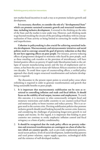 Rethinking poverty reduction interventions                                     157


tort market-based incentives in such a way as to promote inclusive growth and
development.
     It is necessary, therefore, to consider the role of a “developmental State”
which can promote sustained economic growth and structural transforma-
tion, including inclusive development. A reversal in the thinking on the roles
of the State and the market is now under way. However, such thinking needs
to go beyond tweaking the circuits of the prevailing orthodoxy with its concep-
tualization of State activity as being limited to correcting for market failures
and imperfections.
     Cohesion in policymaking is also crucial for achieving sustained inclu-
sive development. Macroeconomic and microeconomic initiatives and social
policies need to converge around the goal of poverty reduction so that they
do not have opposing effects on poor people. For instance, poverty-reducing
effects of programmes designed to minimize risks faced by poor people, such
as those entailing cash transfers or the provision of microfinance, will have
limited positive effects on poverty if rapid trade liberalization leads to the col-
lapse of nascent manufacturing sectors and the loss of employment and in-
comes, as has been the case in many sub-Saharan African countries in the past
two decades. To avoid these types of countervailing effects, a unified policy
approach that clearly targets structural transformation and inclusive develop-
ment is required.
     The discussion in the present report points to several policy areas where
rethinking is required in order to generate transformations and growth that
bring sustainable benefits to poor people.
1.   It is important that macroeconomic stabilization not be seen as re-
     stricted to controlling inflation and trade and fiscal deficits. It should
     focus on the stability of real output, incomes and employment. To reach
     this outcome, it is necessary to relax unnecessarily stringent fiscal and
     monetary restrictions and enable countries to use counter-cyclical fiscal
     and monetary policy to boost incomes and reduce poverty. This is an ur-
     gent need in the current crisis. Devising stabilization policies that promote
     inclusive growth should entail looking beyond the current crisis, however,
     and considering the challenges of promoting longer-term growth in real
     output and income. In this regard, it is important that lending to poor
     countries not continue to overly emphasize inflation control and fiscal
     stringency as a form of policy conditionality.
2. It should be recognized that the trade policy effects on poverty reduc-
   tion and structural transformation are contingent on a host of other fac-
   tors which are country-specific, such as pre-trade employment patterns,
   social sector policies, levels of social development, landownership patterns
   and rural power relations, export supply capacities, technological skills
   and the existence of well-developed markets.
 