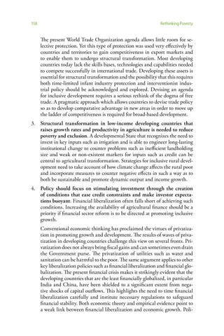 158                                                                 Rethinking Poverty


      The present World Trade Organization agenda allows little room for se-
      lective protection. Yet this type of protection was used very effectively by
      countries and territories to gain competitiveness in export markets and
      to enable them to undergo structural transformation. Most developing
      countries today lack the skills bases, technologies and capabilities needed
      to compete successfully in international trade. Developing these assets is
      essential for structural transformation and the possibility that this requires
      both time-limited infant industry protection and interventionist indus-
      trial policy should be acknowledged and explored. Devising an agenda
      for inclusive development requires a serious rethink of the dogma of free
      trade. A pragmatic approach which allows countries to devise trade policy
      so as to develop comparative advantage in new areas in order to move up
      the ladder of competitiveness is required for broad-based development.
3. Structural transformation in low-income developing countries that
   raises growth rates and productivity in agriculture is needed to reduce
   poverty and exclusion. A developmental State that recognizes the need to
   invest in key inputs such as irrigation and is able to engineer long-lasting
   institutional change to counter problems such as inefficient landholding
   size and weak or non-existent markets for inputs such as credit can be
   central to agricultural transformation. Strategies for inclusive rural devel-
   opment need to take account of how climate change affects the rural poor
   and incorporate measures to counter negative effects in such a way as to
   both be sustainable and promote dynamic output and income growth.
4. Policy should focus on stimulating investment through the creation
   of conditions that ease credit constraints and make investor expecta-
   tions buoyant. Financial liberalization often falls short of achieving such
   conditions. Increasing the availability of agricultural finance should be a
   priority if financial sector reform is to be directed at promoting inclusive
   growth.
      Conventional economic thinking has proclaimed the virtues of privatiza-
      tion in promoting growth and development. The results of waves of priva-
      tization in developing countries challenge this view on several fronts. Pri-
      vatization does not always bring fiscal gains and can sometimes even drain
      the Government purse. The privatization of utilities such as water and
      sanitation can be harmful to the poor. The same argument applies to other
      key liberalization policies such as financial liberalization and financial glo-
      balization. The present financial crisis makes it strikingly evident that the
      developing countries that are the least financially globalized, in particular
      India and China, have been shielded to a significant extent from nega-
      tive shocks of capital outflows. This highlights the need to time financial
      liberalization carefully and institute necessary regulations to safeguard
      financial stability. Both economic theory and empirical evidence point to
      a weak link between financial liberalization and economic growth. Poli-
 