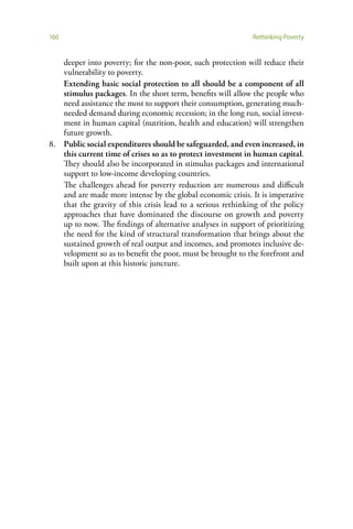 160                                                          Rethinking Poverty


   deeper into poverty; for the non-poor, such protection will reduce their
   vulnerability to poverty.
   Extending basic social protection to all should be a component of all
   stimulus packages. In the short term, benefits will allow the people who
   need assistance the most to support their consumption, generating much-
   needed demand during economic recession; in the long run, social invest-
   ment in human capital (nutrition, health and education) will strengthen
   future growth.
8. Public social expenditures should be safeguarded, and even increased, in
   this current time of crises so as to protect investment in human capital.
   They should also be incorporated in stimulus packages and international
   support to low-income developing countries.
   The challenges ahead for poverty reduction are numerous and difficult
   and are made more intense by the global economic crisis. It is imperative
   that the gravity of this crisis lead to a serious rethinking of the policy
   approaches that have dominated the discourse on growth and poverty
   up to now. The findings of alternative analyses in support of prioritizing
   the need for the kind of structural transformation that brings about the
   sustained growth of real output and incomes, and promotes inclusive de-
   velopment so as to benefit the poor, must be brought to the forefront and
   built upon at this historic juncture.
 